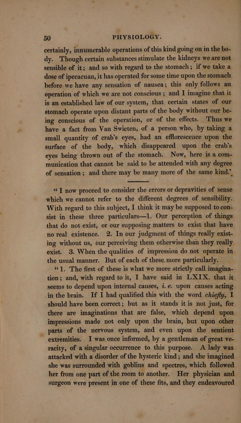 certainly, innumerable operations of this kind going on in the bo- dy. Though certain substances stimulate the kidneys we are not sensible of it; and so with regard to the stomach; if we take a dose of ipecacuan, it has operated for some time upon the stomach before we have any sensation of nausea; this only follows an operation of which we are not conscious ; and I imagine that it is an established law of our system, that certain states of our stomach operate upon distant parts of the body without our be- ing conscious of the operation, or of the effects. Thus we have a fact from Van Swieten, of a person who, by taking a small quantity of crab’s eyes, had an effloresceace upon the surface of the body, which disappeared upon the crab’s eyes being thrown out of the stomach. Now, here is a com- munication that cannot be said to be attended with any degree of sensation; and there may be many more of the same kind.’ “I now proceed to consider the errors or depravities of sense which we cannot refer to the different degrees of sensibility. With regard to this subject, I think it may be supposed to con- sist in these three particulars—I. Our perception of things that do not exist, or our supposing matters to exist that have no real existence. 2. In our judgment of things really exist- ing without us, our perceiving them otherwise than they really exist. 3. When the qualities of impression do not operate in the usual manner. But of each of these. more particularly. “1. The first of these is what we more strictly call imagina- tion; and, with regard to it, I have said in LXIX. that it seems to depend upon internal causes, 7.¢. upon causes acting in the brain. If I had qualified this with the word chiefly, I should have been correct; but as it stands it is not just, for there are imaginations that are false, which depend upon impressions made not only upon the brain, but upon other parts of the nervous system, and even upon the sentient extremities. I was once informed, by a gentleman of great ve- racity, of a singular occurrence to this purpose. A lady was attacked with a disorder of the hysteric kind; and she imagined she was surrounded with goblins and spectres, which followed her from one part of the room to another. Her physician and surgeon were present in one of these fits, and they endeavoured