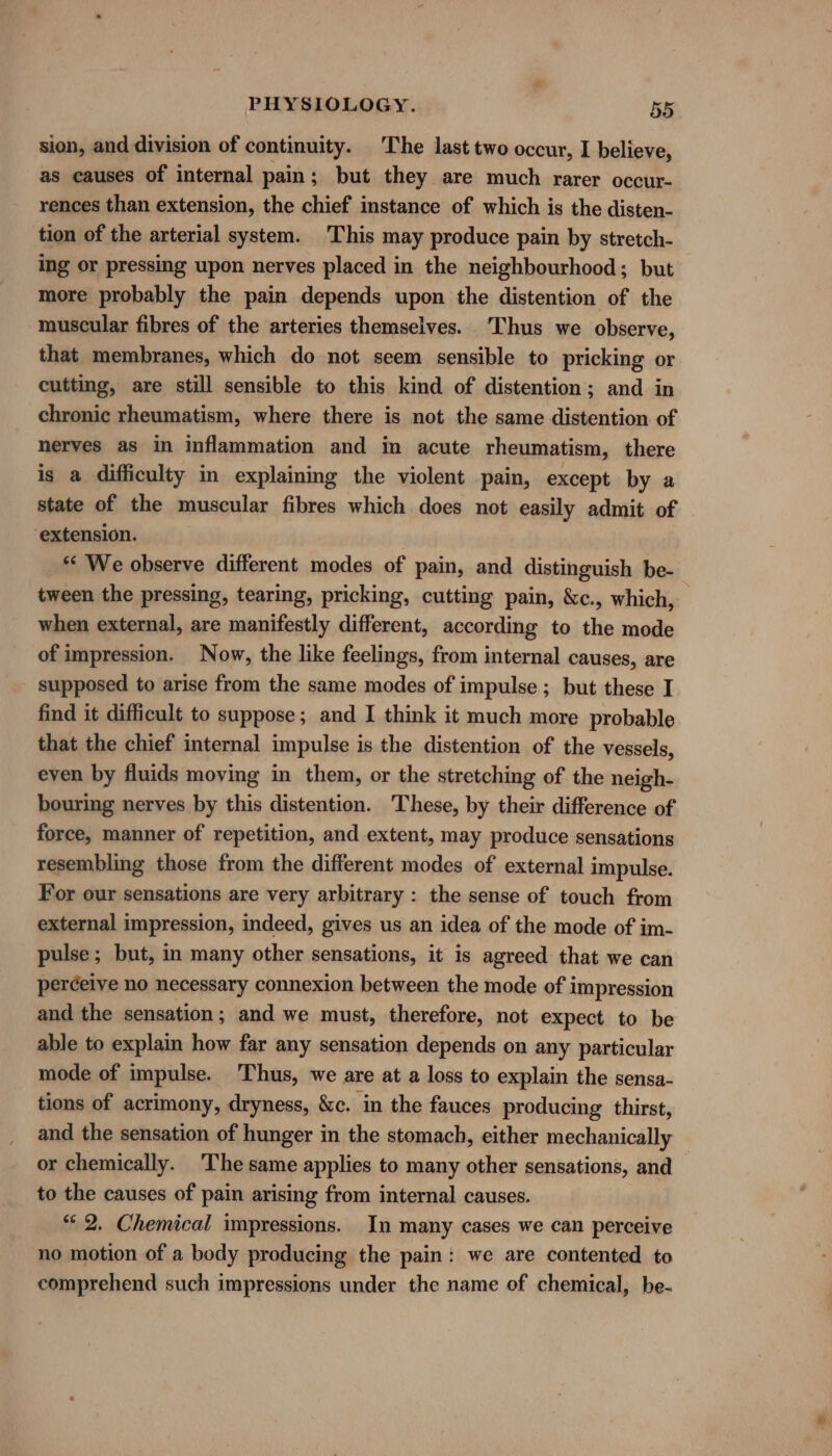 sion, and division of continuity. The last two occur, I believe, as causes of internal pain ; but they are much rarer occur- rences than extension, the chief instance of which is the disten- tion of the arterial system. This may produce pain by stretch- ing or pressing upon nerves placed in the neighbourhood; but more probably the pain depends upon the distention of the muscular fibres of the arteries themselves. Thus we observe, that membranes, which do not seem sensible to pricking or cutting, are still sensible to this kind of distention; and in chronic rheumatism, where there is not the same distention of nerves as in inflammation and in acute rheumatism, there is a difficulty in explaining the violent pain, except by a state of the muscular fibres which does not easily admit of extension. _“ We observe different modes of pain, and distinguish be- tween the pressing, tearing, pricking, cutting pain, &amp;c., which, when external, are manifestly different, according to the mode of impression. Now, the like feelings, from internal causes, are - supposed to arise from the same modes of impulse ; but these I find it difficult to suppose; and I think it much more probable that the chief internal impulse is the distention of the vessels, even by fluids moving in them, or the stretching of the neigh- bouring nerves by this distention. These, by their difference of force, manner of repetition, and extent, may produce sensations resembling those from the different modes of external impulse. For our sensations are very arbitrary : the sense of touch from external impression, indeed, gives us an idea of the mode of im- pulse; but, in many other sensations, it is agreed that we can perceive no necessary connexion between the mode of impression and the sensation; and we must, therefore, not expect to be able to explain how far any sensation depends on any particular mode of impulse. Thus, we are at a loss to explain the sensa- tions of acrimony, dryness, &amp;c. in the fauces producing thirst, and the sensation of hunger in the stomach, either mechanically or chemically. The same applies to many other sensations, and to the causes of pain arising from internal causes. “© 2. Chemical impressions. In many cases we can perceive no motion of a body producing the pain: we are contented to comprehend such impressions under the name of chemical, be-