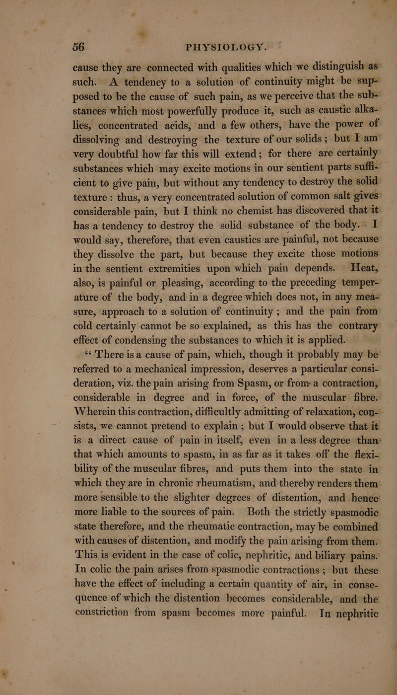 ~~ 56 PHYSIOLOGY. cause they are connected with qualities which we distinguish ag’ such. A tendency to a solution of continuity might be sup- posed to be the cause of such pain, as we perceive that the sub- stances which most powerfully produce it, such as caustic alka- lies, concentrated acids, and a few others, have the power of. dissolving and destroying the texture of our solids; but I am’ very doubtful how far this will extend; for there are certainly substances which may excite motions in our sentient parts suffi- cient to give pain, but without any tendency to destroy the solid’ texture : thus, a very concentrated solution of common salt gives: considerable pain, but I think no chemist has discovered that it has a tendency to destroy the solid substance of the body. 1 would say, therefore, that even caustics are painful, not because they dissolve the part, but because they excite those motions in the sentient extremities upon which pain depends. Heat, also, is painful or pleasing, according to the preceding temper- ature of the body, and in a degree which does not, in any mea- sure, approach to a solution of continuity ; and the pain from cold certainly cannot be so explained, as this has the contrary effect of condensing the substances to which it is applied. _ © There is a cause of pain, which, though it probably may be referred to a mechanical impression, deserves a particular consi- deration, viz. the pain arising from Spasm, or from a contraction, considerable in degree and in force, of the muscular fibre. Wherein this contraction, difficultly admitting of relaxation, con- sists, we cannot pretend to explain ; but I would observe that it is a direct cause of pain in itself, even in a less degree than* that which amounts to spasm, in as far as it takes off the flexi- bility of the muscular fibres, and puts them into the state in which they are in chronic rheumatism, and thereby renders them more sensible to the slighter degrees of distention, and. hence: more liable to the sources of pain. Both the strictly spasmodic state therefore, and the rheumatic contraction, may be combined with causes of distention, and modify the pain arising from them. This is evident in the case of colic, nephritic, and biliary pains.’ In colic the pain arises from spasmodic contractions ; but these have the effect of including a certain quantity of air, in conse- quence of which the distention becomes considerable, and the constriction from spasm becomes more painful. In nephritic