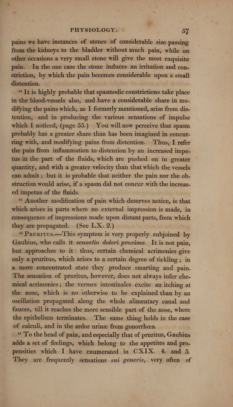 pains we have instances of stones of considerable size passing from the kidneys to the bladder without much pain, while on other occasions a very small stone will give the most exquisite pain. In the one case the stone induces an irritation and con- striction, by which the pain becomes considerable upon a small distention. “It is highly probable that spéictnodic constrictions take place in the blood-vessels also, and have a considerable share in mo- difying the pains which, as I formerly mentioned, arise from dis- tention, and in producing the various sensations of impulse which I noticed, (page 55.) You will now perceive that spasm probably has a greater share than has been imagined in concur- ring with, and modifying pains from distention. Thus, I refer the pain from inflammation to distention by an increased impe- tus in the part of the fluids, which are pushed on in greater quantity, and with a greater velocity than that which the vessels can admit ; but it is probable that neither the pain nor the ob- struction would arise, if a spasm did not concur with the increas- ed impetus of the fluids. *¢ Another modification of pain which deserves notice, is that. which arises in parts where no external impression is made, in consequence of impressions made upon distant parts, from which they are propagated. (See LX. 2.) “‘ Pruritus.—This symptom is very properly subjoined Fe Gaubius, who calls it sensatio dolori proxima. It is not pain, but approaches to it: thus, certain chemical acrimonies give only a:pruritus, which arises to a certain degree of tickling ; in a more concentrated state they produce smarting and pain. The sensation of pruritus, however, does not always infer che- mical acrimonies; the vermes intestinales excite an itching at the nose, which is no otherwise to be explained than by an oscillation propagated along the whole alimentary canal and fauces, till it reaches the more sensible part of the nose, where the epithelium terminates. The same thing holds in the case of calculi, and in the ardor urine from gonorrhea. “To the head of pain, and especially that of pruritus, Geass adds a set of feelings, which belong to the appetites and pro- ' pensities which I have enumerated in CXIX. 4. and 5. - They are frequently sensations swi generis, very often of