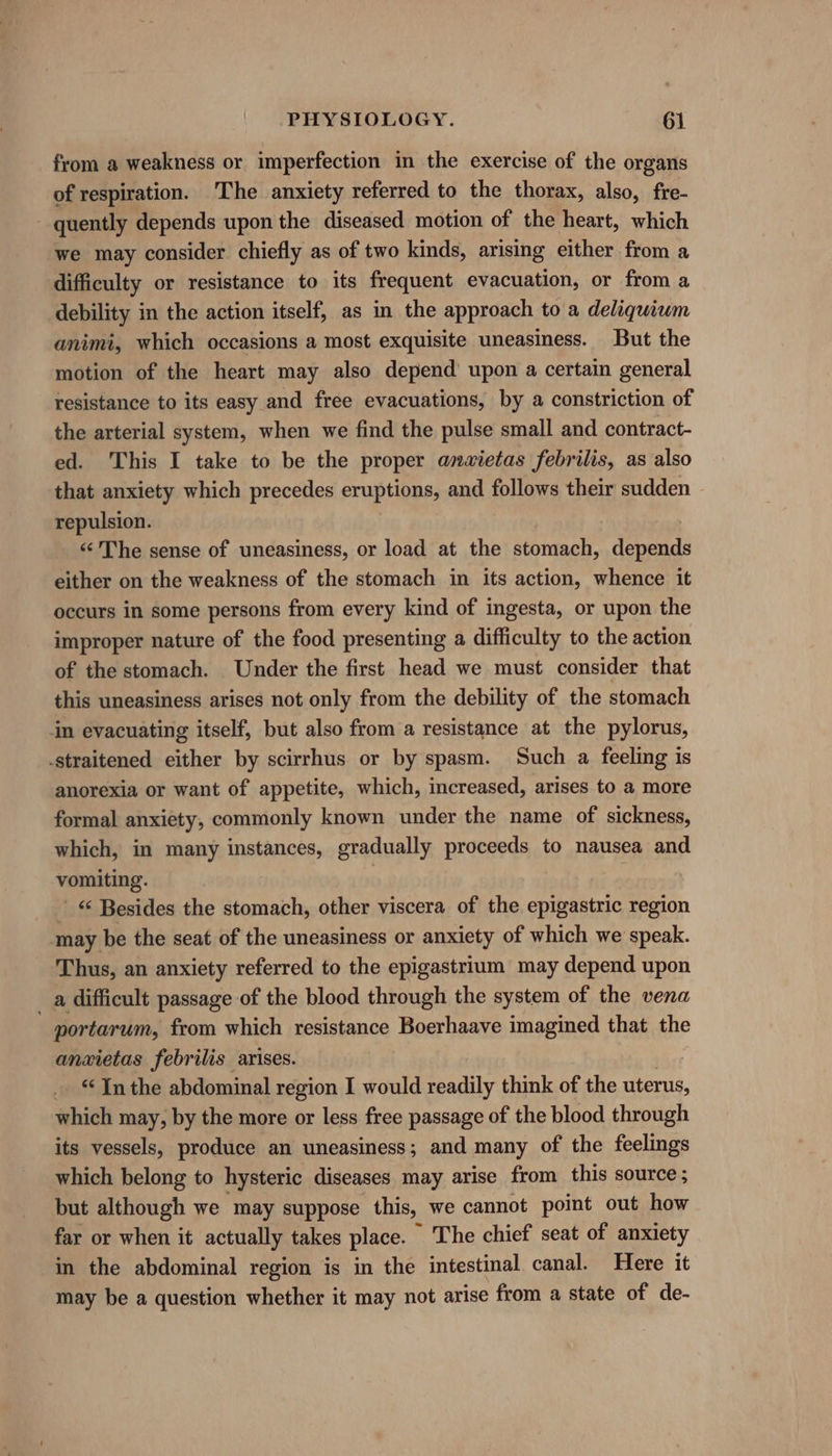 from a weakness or imperfection in the exercise of the organs of respiration. The anxiety referred to the thorax, also, fre- quently depends upon the diseased motion of the heart, which we may consider chiefly as of two kinds, arising either from a difficulty or resistance to its frequent evacuation, or from a debility in the action itself, as in the approach to a deliquium animi, which occasions a most exquisite uneasiness. But the motion of the heart may also depend’ upon a certain general resistance to its easy and free evacuations, by a constriction of the arterial system, when we find the pulse small and contract- ed. This I take to be the proper anwietas febrilis, as also that anxiety which precedes eruptions, and follows their sudden repulsion. «&lt;The sense of uneasiness, or load at the atonal depends either on the weakness of the stomach in its action, whence it occurs in some persons from every kind of ingesta, or upon the improper nature of the food presenting a difficulty to the action of the stomach. Under the first head we must consider that this uneasiness arises not only from the debility of the stomach in evacuating itself, but also from a resistance at the pylorus, -straitened either by scirrhus or by spasm. Such a feeling is anorexia or want of appetite, which, increased, arises to a more formal anxiety, commonly known under the name of sickness, which, in many instances, gradually proceeds to nausea and vomiting. | ; © Besides the stomach, other viscera of the epigastric region may be the seat of the uneasiness or anxiety of which we speak. Thus, an anxiety referred to the epigastrium may depend upon _ a difficult passage of the blood through the system of the vena portarum, from which resistance Boerhaave imagined that the anxietas febrilis arises. _ “Jn the abdominal region I would readily think of the uterus, which may, by the more or less free passage of the blood through its vessels, produce an uneasiness; and many of the feelings which belong to hysteric diseases may arise from this source; but although we may suppose this, we cannot point out how far or when it actually takes place. The chief seat of anxiety in the abdominal region is in the intestinal canal. Here it may be a question whether it may not arise from a state of de-