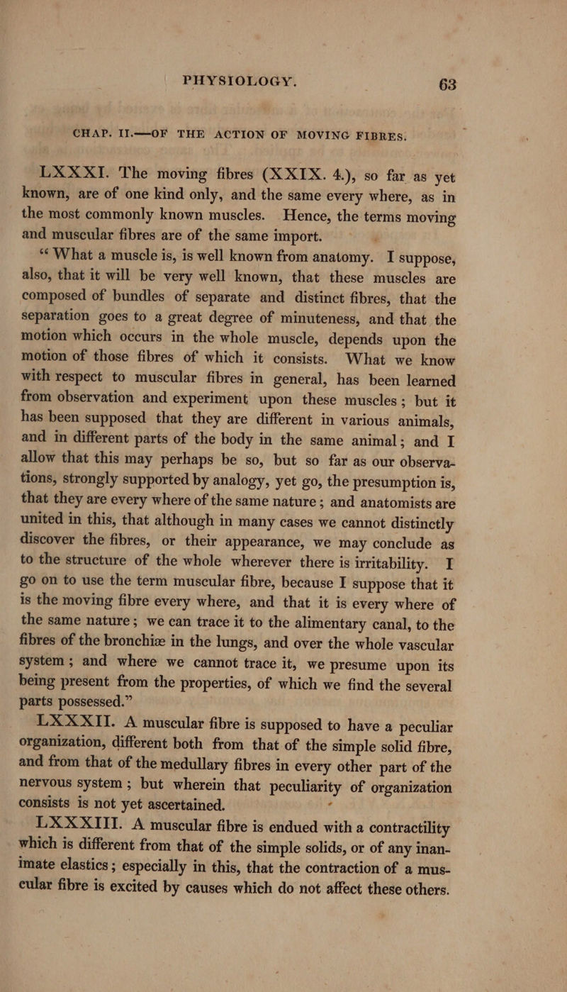 CHAP. IIl.——-OF THE ACTION OF MOVING FIBRES. LXXXI. The moving fibres (X XIX. 4.), so far as yet known, are of one kind only, and the same every where, as in _ the most commonly known muscles. Hence, the terms moving and muscular fibres are of the same import. “What a muscle is, is well known from anatomy. I suppose, also, that it will be very well known, that these muscles are composed of bundles of separate and distinct fibres, that the separation goes to a great degree of minuteness, and that the motion which occurs in the whole muscle, depends upon the motion of those fibres of which it consists. What we know with respect to muscular fibres in general, has been learned from observation and experiment upon these muscles; but it has been supposed that they are different in various animals, and in different parts of the body in the same animal; and I allow that this may perhaps be so, but so far as our observa- tions, strongly supported by analogy, yet go, the presumption is, that they are every where of the same nature; and anatomists are united in this, that although in many cases we cannot distinctly discover the fibres, or their appearance, we may conclude as to the structure of the whole wherever there is irritability. I go on to use the term muscular fibre, because I suppose that it is the moving fibre every where, and that it is every where of the same nature; we can trace it to the alimentary canal, to the fibres of the bronchize in the lungs, and over the whole vascular system ; and where we cannot trace it, we presume upon its being present from the properties, of which we find the several parts possessed.” LXXXII. A muscular fibre is supposed to have a peculiar organization, different both from that of the simple solid fibre, and from that of the medullary fibres in every other part of the nervous system ; but wherein that peculiarity of organization consists is not yet ascertained. f LXXXITI. A muscular fibre is endued with a contractility which is different from that of the simple solids, or of any inan- imate elastics ; especially in this, that the contraction of a mus- cular fibre is excited by causes which do not affect these others.