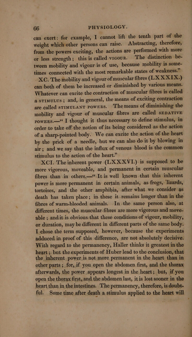 ‘can exert: for example, I cannot lift the tenth part of the weight which other persons can raise. Abstracting, therefore, fromthe powers exciting, the actions are performed with more or less strength; this is called vicour. The distinction be- tween mobility and vigour is of use, because mobility is some- times connected with the most remarkable states of weakness.” XC. The mobility and vigour of muscular fibres (LX X XIX.) can ‘both of them be increased or diminished by various means. Whatever can excite the contraction of muscular fibres is called a STIMULUS; and,-in general, the means of exciting contraction are called stiMuLANT Powrrs. 'Themeans of diminishing the mobility and vigour of muscular fibres are called sEDATIVE powERs.—“ I thought it thus necessary to define stimulus, in order.to take off.the notion of its being considered as the action of a sharp-pointed body. We can excite the action of the heart by the prick of a needle, but we can also do it by blowing in air; and we say that the influx of venous blood is the common stimulus to the action of the heart.” | XCI. The inherent power (LX X XVI.) is supposed to be more vigorous, moveable, and permanent in certain muscular fibres than -in others.—*.It-is well known -that this inherent power is more permanent in certain animals, as frogs, ‘lizards, tortoises, and the other amphibia, _after what we consider as death has taken place; in these it remains longer than in the fibres of warm-blooded animals. Inthe same person also, at different times, the muscular: fibres are more vigorous and move- able ; andit is obvious that these conditions of vigour, mobility, or duration, may be different in different parts of the same body. I chose the term supposed, however, because the experiments adduced. in proof of this difference, are not absolutely decisive. With regard to the permanency, Haller thinks it greatest in the heart ;. but the experiments of Huber lead to the conclusion, that the inherent power is not more permanent in the heart than in other parts; for, if you open the abdomen first, and the thorax afterwards, the power appears longest in the heart; but, if you open the thorax first, and the abdomen last, it is lost sooner in the heart than in the intestines. The permanency, therefore, is doubt- ful. Some time after death a stimulus applied to the heart will