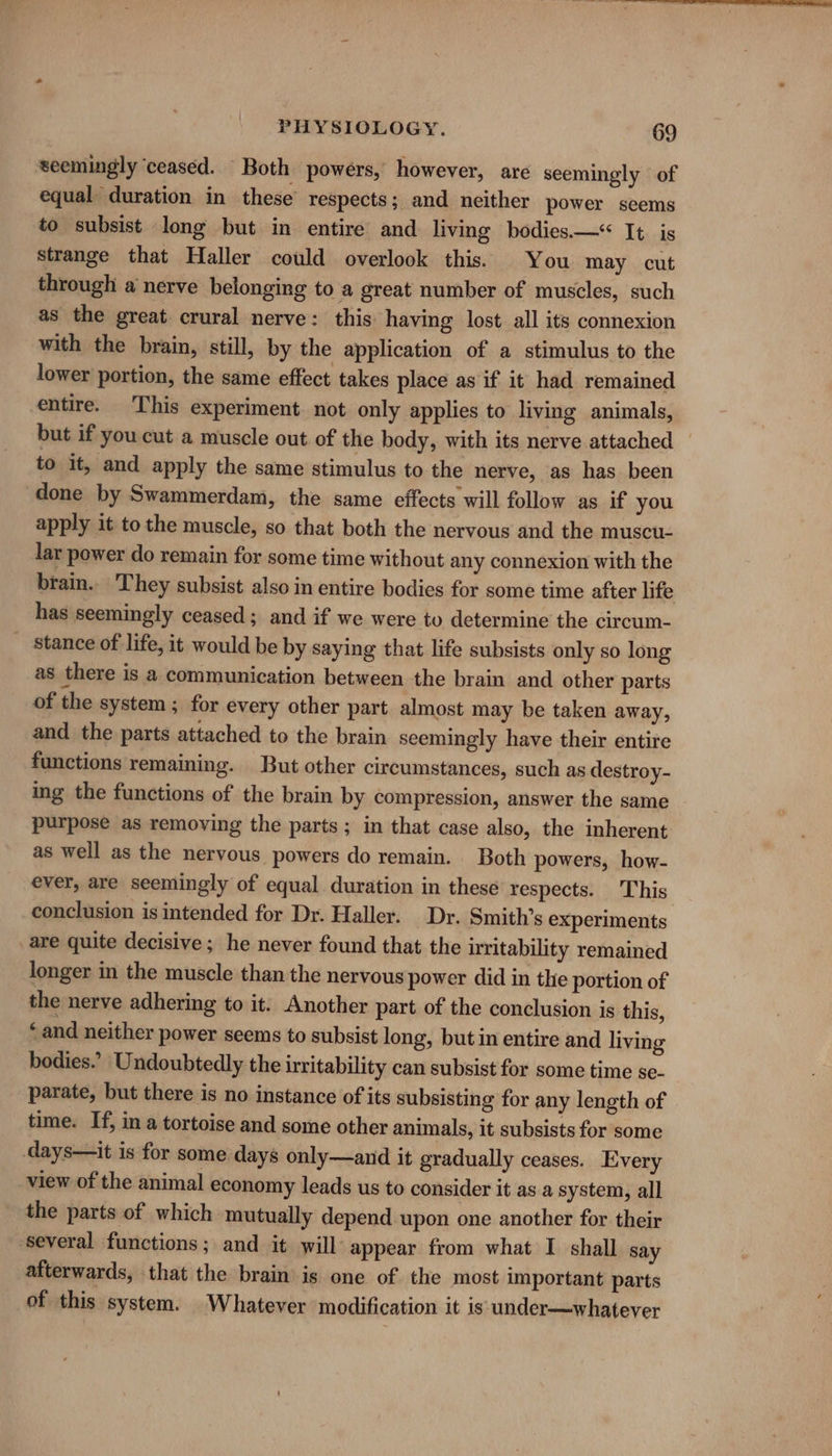 seemingly ‘ceased. Both powers, however, are seemingly of equal duration in these’ respects; and neither power seems to subsist long but in entire and living bodies—*&lt; It is strange that Haller could overlook this. You may cut through a nerve belonging to a great number of muscles, such as the great crural nerve: this having lost all its connexion with the brain, still, by the application of a stimulus to the lower portion, the same effect takes place as if it had remained entire. This experiment. not only applies to living animals, but if you cut a muscle out of the body, with its nerve attached — to it, and apply the same stimulus to the nerve, as has been done by Swammerdam, the same effects will follow as if you apply it to the muscle, so that both the nervous and the muscu- lar power do remain for some time without any connexion with the brain... They subsist also in entire bodies for some time after life has seemingly ceased; and if we were to determine the circum- stance of life, it would be by saying that life subsists only so long as there is a communication between the brain and other parts of the system ; for every other part almost may be taken away, and the parts attached to the brain seemingly have their entire functions remaining. But other circumstances, such as destroy- ing the functions of the brain by compression, answer the same purpose as removing the parts; in that case also, the inherent as well as the nervous powers do remain. Both powers, how- ever, are seemingly of equal duration in these’ respects. This conclusion is intended for Dr. Haller. Dr. Smith’s experiments _are quite decisive; he never found that the iritability remained longer in the muscle than the nervous power did in the portion of the nerve adhering to it. Another part of the conclusion is this, ‘and neither power seems to subsist long, but in entire and living bodies.’ Undoubtedly the irritability can subsist for some time se- parate, but there is no instance of its subsisting for any length of time. If, in a tortoise and some other animals, it subsists for some days—it is for some days only—and it gradually ceases. Every view of the animal economy leads us to consider it as a system, all the parts of which mutually depend upon one another for their several functions; and it will: appear from what I shall say afterwards, that the brain is one of the most important parts of this system. Whatever modification it is under—whatever