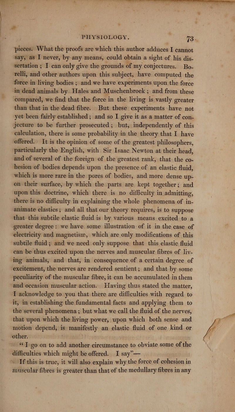 pieces. What the proofs are which this author adduces I cannot ‘say, as I never, by any means, could obtain a sight of his dis- sertation ; I can only give the grounds of my conjectures. Bo- relli, and other authors upon this subject, have computed the force in living bodies ; and we have experiments upon the force ‘in dead animals by Hales and Muschenbroek ; and from these compared, we find that the force in the living is vastly greater than that in the dead fibre. But these experiments have not yet been fairly established ; and so I give it as a matter of con- jecture to be further prosecuted ; but, independently of this calculation, there is some probability in the theory that I have offered.» It is the opinion of some of the greatest philosophers, particularly the English, with Sir Isaac Newton at their head, and of several of the foreign of the greatest rank, that the co- hesion of bodies depends upon the presence of an elastic fluid, which is more rare in the pores of bodies, and more dense up- on their surface, by which the parts are kept together; and upon this doctrine, which there is no difficulty in admitting, there is no difficulty in explaining the whole phenomena of in- animate elastics; and all that our theory requires, is to suppose that this subtile elastic fluid is by various means excited to a greater degree : we have some illustration of it in the case of electricity and magnetism, which are only modifications of this subtile fluid ; and we need only suppose that this elastic fluid can be thus excited upon the nerves and muscular fibres of liv- ing animals, and that, in consequence of a certain degree of excitement, the nerves are rendered sentient; and that by some peculiarity of the muscular fibre, it can be accumulated in them and occasion muscular action. Having thus stated the matter, I acknowledge to you that there are difficulties with regard to it, in establishing the fundamental facts and applying them to the several phenomena ; but what we call the fluid of the nerves, that upon which the living power, upon which both sense and ‘motion depend, is rolnnereneigel an elastic fluid of one kind or other. ee ' “T-go on to add another circumstance to obviate some , of the difficulties which might be offered. I say”— If this is true, it will also explain why the force of cohesion in muscular fibres is greater than that of the medullary fibres in any