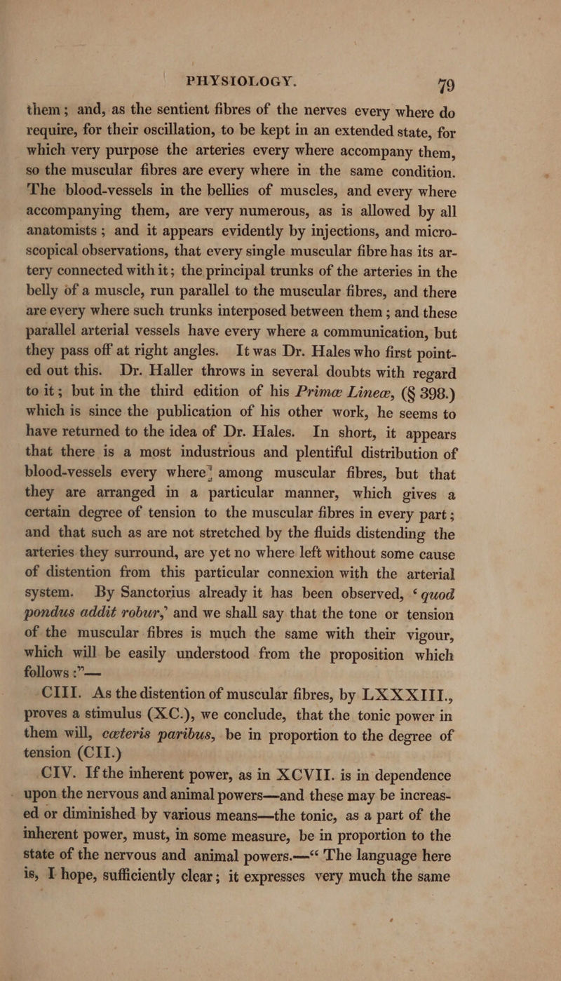 them; and, as the sentient fibres of the nerves every where do require, for their oscillation, to be kept in an extended state, for which very purpose the arteries every where accompany them, so the muscular fibres are every where in the same condition. The blood-vessels in the bellies of muscles, and every where accompanying them, are very numerous, as is allowed by all anatomists ; and it appears evidently by injections, and micro- scopical observations, that every single muscular fibre has its ar- tery connected with it; the principal trunks of the arteries in the belly of a muscle, run parallel to the muscular fibres, and there are every where such trunks interposed between them ; and these parallel arterial vessels have every where a communication, but they pass off at right angles. It was Dr. Hales who first point- ed out this. Dr. Haller throws in several doubts with regard to it; but im the third edition of his Prime Linea, (§ 398.) which is since the publication of his other work, he seems to have returned to the idea of Dr. Hales. In short, it appears that there is a most industrious and plentiful distribution of blood-vessels every where} among muscular fibres, but that they are arranged in a particular manner, which gives a certain degree of tension to the muscular fibres in every part ; and that such as are not stretched by the fluids distending the arteries they surround, are yet no where left without some cause of distention from this particular connexion with the arterial system. By Sanctorius already it has been observed, ‘ quod pondus addit robur, and we shall say that the tone or tension of the muscular fibres is much the same with their vigour, which will be easily understood from the proposition which follows :”— CIII. As the distention of muscular fibres, by LX XXIII, proves a stimulus (XC.), we conclude, that the tonic power in them will, cateris paribus, be in proportion to the degree of tension (CITI.) CIV. Ifthe inherent power, as in XCVII. is in dependence - upon the nervous and animal powers—and these may be increas- ed or diminished by various means—the tonic, as a part of the inherent power, must, in some measure, be in proportion to the State of the nervous and animal powers.—‘ The language here is, I hope, sufficiently clear; it expresses very much the same 4