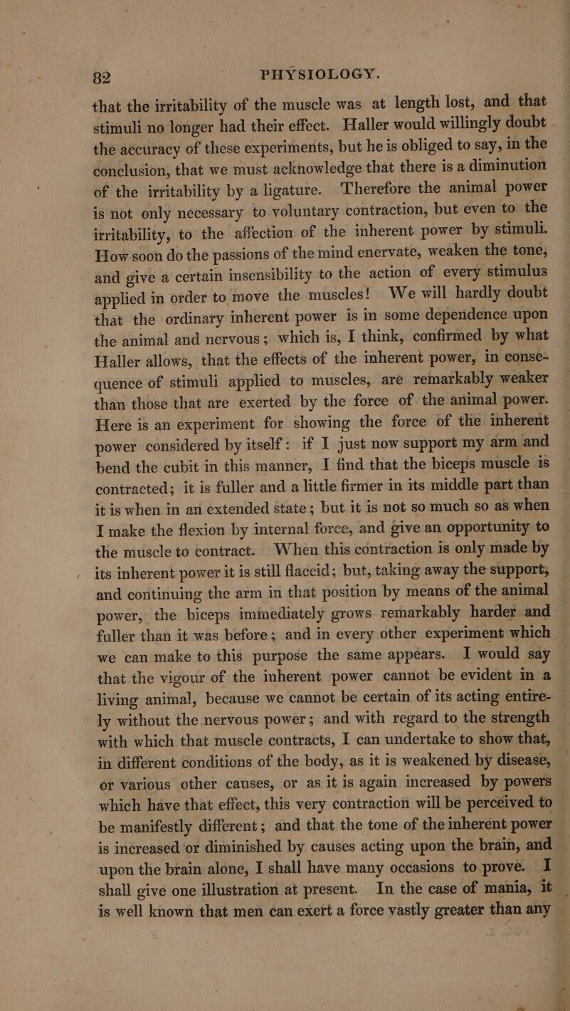 that the irritability of the muscle was at length lost, and that the accuracy of these experiments, but he is obliged to say, in the conclusion, that we must acknowledge that there is a diminution of the irritability by a ligature. Therefore the animal power is not only necessary to voluntary contraction, but even to the irritability, to the affection of the inherent power by stimuli. How soon do the passions of the mind enervate, weaken the tone, and give a certain insensibility to the action of every stimulus applied in order to move the muscles! We will hardly doubt that the ordinary inherent power is in some dependence upon Haller allows, that the effects of the inherent power, in conse- quence of stimuli applied to muscles, are remarkably weaker than those that are exerted by the force of the animal power. Here is an experiment for showing the force of the inherent power considered by itself: if I just now support my arm and bend the cubit in this manner, I find that the biceps muscle is contracted; it is fuller and a little firmer in its middle part than it is when in an extended state; but it is not so much so as when I make the flexion by internal force, and give an opportunity to the muscle to contract. When this contraction is only made by | its inherent power it is still flaccid; but, taking away the support, and continuing the arm in that position by means of the animal power, the biceps immediately grows remarkably harder and we can make to this purpose the same appears. I would say that the vigour of the inherent power cannot be evident m a living animal, because we cannot be certain of its acting entire- ly without the nervous power; and with regard to the strength with which that muscle contracts, I can undertake to show that, in different conditions of the body, as it is weakened by disease, or various other causes, or as it is again increased by powers which have that effect, this very contraction will be perceived to be manifestly different; and that the tone of the mherent power is increased or diminished by causes acting upon the brain, and upon the brain alone, I shall have many occasions to prove. I shall give one illustration at present. In the case of mania, it es a .