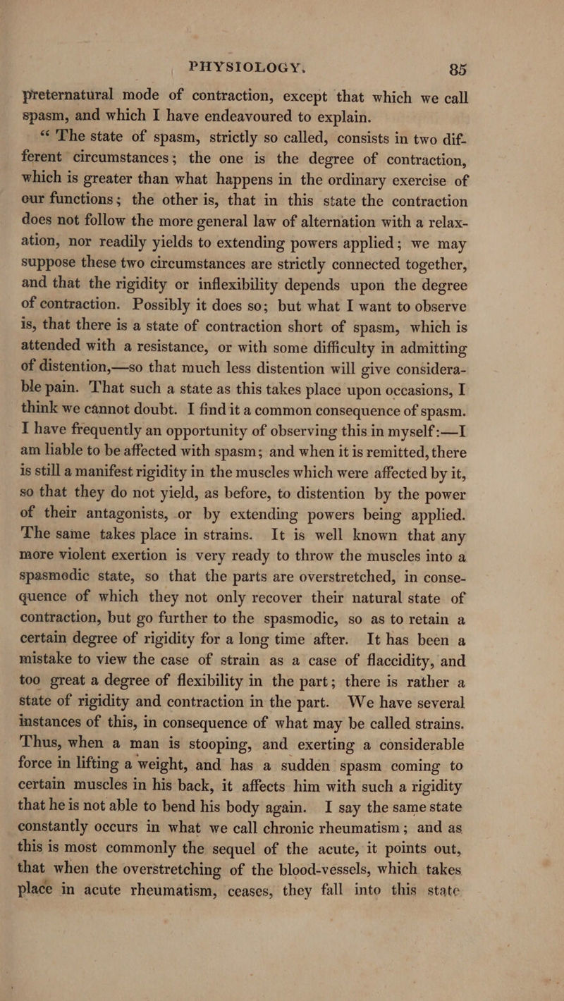 preternatural mode of contraction, except that which we call spasm, and which I have endeavoured to explain. “The state of spasm, strictly so called, consists in two dif. ferent circumstances; the one is the degree of contraction, which is greater than what happens in the ordinary exercise of our functions; the other is, that in this state the contraction does not follow the more general law of alternation with a relax- ation, nor readily yields to extending powers applied; we may suppose these two circumstances are ee connected together, and that the rigidity or inflexibility depends upon the degree of contraction. Possibly it does so; but what I want to observe is, that there is a state of contraction short of spasm, which is attended with a resistance, or with some difficulty in admitting of distention,—so that much less distention will give considera- ble pain. That such a state as this takes place upon occasions, I think we cannot doubt. I find it a common consequence of spasm. I have frequently an opportunity of observing this in myself:—I am liable to be affected with spasm; and when it is remitted, there is still a manifest rigidity in the muscles which were affected by it, so that they do not yield, as before, to distention by the power of their antagonists, or by extending powers being applied. The same takes place in strains. It is well known that any more violent exertion is very ready to throw the muscles into a spasmedic state, so that the parts are overstretched, in conse- quence of which they not only recover their natural state of contraction, but go further to the spasmodic, so as to retain a certain degree of rigidity for a long time after. It has been a mistake to view the case of strain as a case of flaccidity, and too great a degree of flexibility in the part; there is rather a state of rigidity and contraction in the part. We have several instances of this, in consequence of what may be called strains. Thus, when a man is stooping, and exerting a considerable force in lifting a weight, and has a sudden spasm coming to certain muscles in his back, it affects him with such a rigidity that he is not able to bend his body again. I say the same state constantly occurs in what we call chronic rheumatism; and as this is most commonly the sequel of the acute, it points out, that when the overstretching of the blood-vessels, which takes place in acute rheumatism, ceases, they fall into this state