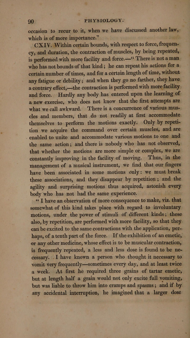 occasion to recur to it, when we have discussed another said which is of more importance.” : CXIV. Within certain bounds, with respect to force, froquens cys and duration, the contraction of muscles, by being repeated, is performed with more facility and force.—‘ There is not a man_ who has not bounds of that kind; he can repeat his actions for a certain number of times, and for a certain length of time, without any fatigue or debility; and when they go no farther, they have a contrary effect,—the contraction is performed with more » facility and force. Hardly any body has entered upon the learning of a new exercise, who does. not know that the first attempts are what we call awkward. ‘There is a concurrence of various mus- cles and members, that do not readily at first accommodate themselves to perform the motions exactly. Only by repeti- tion we acquire the command over certain muscles, and are enabled to unite and accommodate various motions to one and the same action; and there is nobody who has not observed, that whether the motions are more simple or complex, we are constantly improving in the facility of moving. Thus, in the management of a musical instrument, we find that our fingers have been associated in some motions only: we must break these associations, and they disappear by repetition; and the agility and surprising motions thus acquired, astonish every body who has not had the same experience. _ T haye an observation of more consequence to make, viz. that somewhat of this kind takes place with regard to involuntary motions, under the power of stimuli of different kinds; these also, by repetition, are performed with more facility, so that they can be excited to the same contractions with the application, per- haps, of a tenth part of the force. If the exhibition of an emetic, or any other medicine, whose effect is to be muscular contraction, is frequently repeated, a less and less dose is found to be ne- cessary. . I have known a person who thought it necessary to vomit very frequently—sometimes every day, and at least twice a week. At first he required three grains of tartar emetic, but at length half a grain would not only excite full vomiting, but was liable to throw him into cramps and spasms; and if by any accidental interruption, he imagined that a larger dose