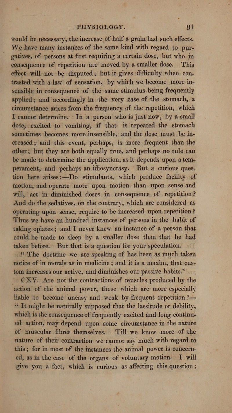 would be necessary, the increase of half a grain had such effects. We have many instances of the same kind with regard to pur- gatives, of persons at first requiring a certain dose, but who in consequence of repetition are moved by a smaller dose. This effect will not be disputed; but it gives difficulty when con- trasted with a law of sensation, by which we become more in- sensible in consequence of the same stimulus being frequently applied; and accordingly in the very case of the stomach, a circumstance arises from the frequency of the repetition, which I cannot determine. In a person who is just now, by a small dose, excited to vomiting, if that is repeated the stomach sometimes becomes more insensible, and the dose must be in- creased ; and this event, perhaps, is more frequent than the other; but they are both equally true, and perhaps no rule can be made to determine the application, as it depends upon a tem- perament, and perhaps an idiosyncrasy. But a curious ques- tion here arises:—Do stimulants, which produce facility of motion, and operate more upon motion than upon sense and will, act in diminished doses in consequence of repetition? And do the sedatives, on the contrary, which are considered as operating upon sense, require to be increased upon repetition ? Thus we have an hundred instances of persons in the habit of taking opiates; and I never knew an instance of a person that could be made to sleep by a smaller dose than that he had taken before. But that is a question for your speculation. The doctrine -we are speaking of has been as much taken notice of in morals as in medicine ; and it is a maxim, that cus- tom increases our active, and diminishes our passive habits.” -» CXY. Are not the contractions of muscles produced by the action of the animal power, thcse which are more especially liable to become uneasy and weak by frequent repetition ?— ** It might be naturally supposed that the lassitude or debility, which is the consequence of frequently excited and long continu- ed action, may depend upon some circumstance in the nature of muscular fibres themselves. Till we know more of the nature of their contraction we cannot say much with regard to this; for in most of the instances the animal power 1s concern- ed, as in the case of the organs of voluntary motion. I will give you a fact, which is curious as affecting this question ;