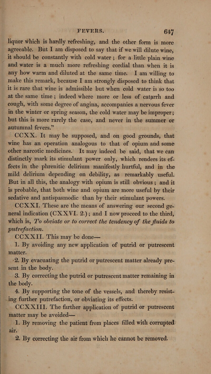 liquor which is hardly refreshing, and the other form is more agreeable. But I am disposed to say that if we will dilute wine, it should be constantly with cold water ; for a.little plain wine _ and water is a much more refreshing cordial than. when it is any how warm and diluted at the same time. I am willing to make this remark, because I am strongly disposed to think that it is rare that wine is admissible but when cold water is so too at the same time; indeed where more or less of catarrh and cough, with some degree of angina, accompanies a nervous fever in the winter or spring season, the cold water may be improper; but this is more rarely the case, and never in the summer or autumnal fevers.” CCXX. It may be supposed, and on good grounds, that wine has an operation analogous to that of opium and some other narcotic medicines. It may indeed be said, that we can distinctly mark its stimulant power only, which renders its ef- fects in the phrenitic delirium manifestly hurtful, and in the mild delirium depending on debility, as remarkably useful. But in all this, the analogy with opium is still obvious; and it is probable, that both wine and opium are more useful by their sedative and antispasmodic than by their stimulant powers. CCX XI. These are the means of answering our second ge- neral indication (CX XVI. 2.); and I now proceed to the third, which is, Z'o obviate or to correct the tendency of the fluids to putrefaction. CCXXII. This may be done— 1. By avoiding any new application of putrid or putrescent matter. 2. By evacuating the putrid or putrescent matter already pre- sent in the body. 3. By correcting the putrid or putrescent matter remaining in the body. 4. By supporting the tone of the vessels, and thereby resist- ing further putrefaction, or obviating its effects. CCX XIII. The farther application of putrid or putrescent matter may be avoided— 1. By removing the patient from places filled with corrupted air. | | 2. By correcting the air from which he cannot be removed.