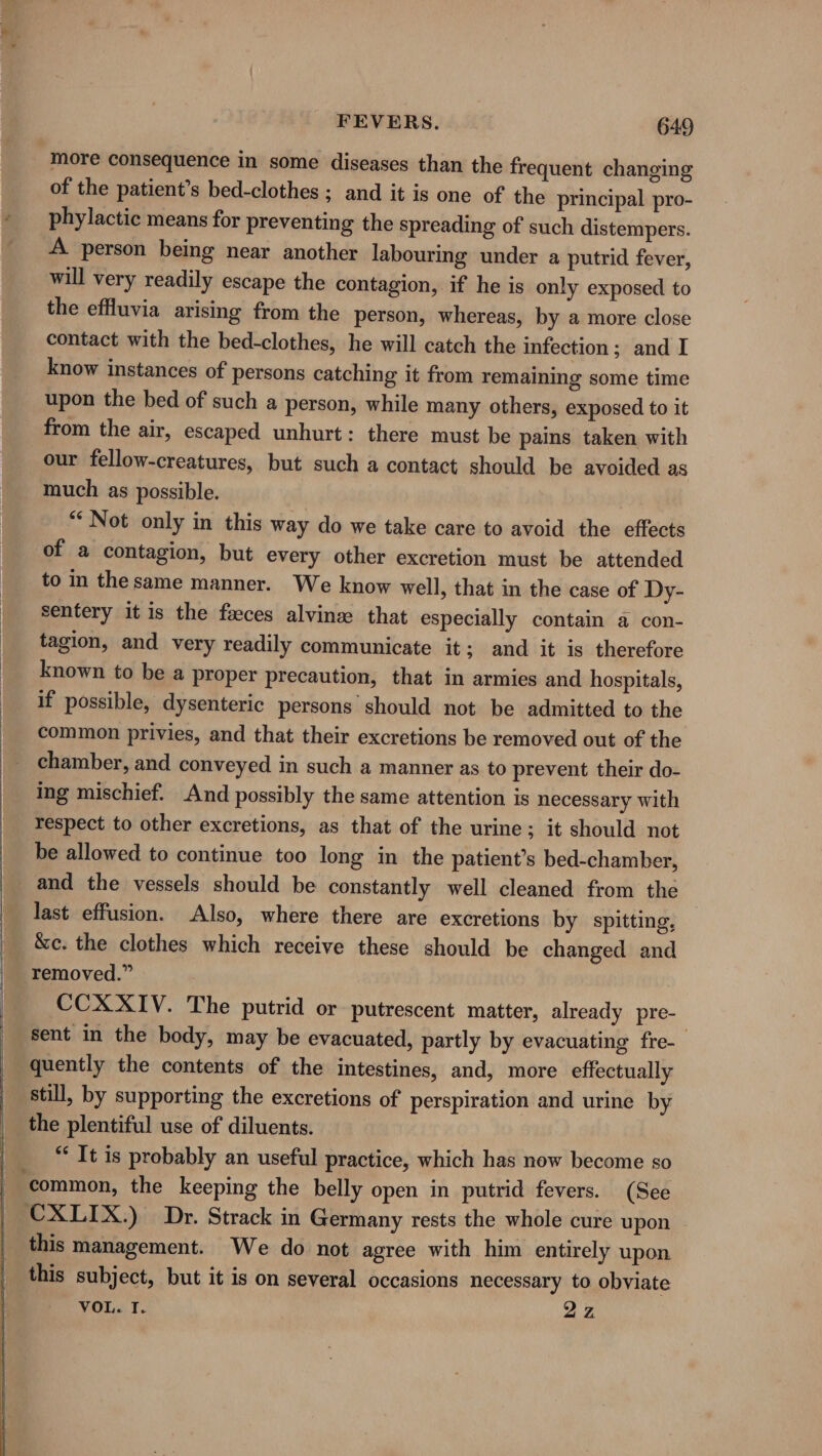 _more consequence in some diseases than the frequent changing of the patient’s bed-clothes ; and it is one of the principal pro- phylactic means for preventing the spreading of such distempers. A person being near another labouring under a putrid fever, will very readily escape the contagion, if he is only exposed to the effluvia arising from the person, whereas, by a more close contact with the bed-clothes, he will catch the infection ; and I know instances of persons catching it from remaining some time upon the bed of such a person, while many others, exposed to it from the air, escaped unhurt: there must be pains taken with our fellow-creatures, but such a contact should be avoided as much as possible. “Not only in this way do we take care to avoid the effects of a contagion, but every other excretion must be attended to in thesame manner. We know well, that in the case of Dy- sentery it is the faeces alvinze that especially contain a con- tagion, and very readily communicate it; and it is therefore known to be a proper precaution, that in armies and hospitals, if possible, dysenteric persons should not be admitted to the common privies, and that their excretions be removed out of the chamber, and conveyed in such a manner as to prevent their do- ing mischief. And possibly the same attention is necessary with respect to other excretions, as that of the urine; it should not be allowed to continue too long in the patient’s bed-chamber, and the vessels should be constantly well cleaned from the &amp;c. the clothes which receive these should be changed and removed.” CCXXIV. The putrid or putrescent matter, already pre- sent in the body, may be evacuated, partly by evacuating fre-— quently the contents of the intestines, and, more effectually still, by supporting the excretions of perspiration and urine by the plentiful use of diluents. “It is probably an useful practice, which has now become so CXLIX.) Dr. Strack in Germany rests the whole cure upon this management. We do not agree with him entirely upon this subject, but it is on several occasions necessary to obviate VOL. T. 22