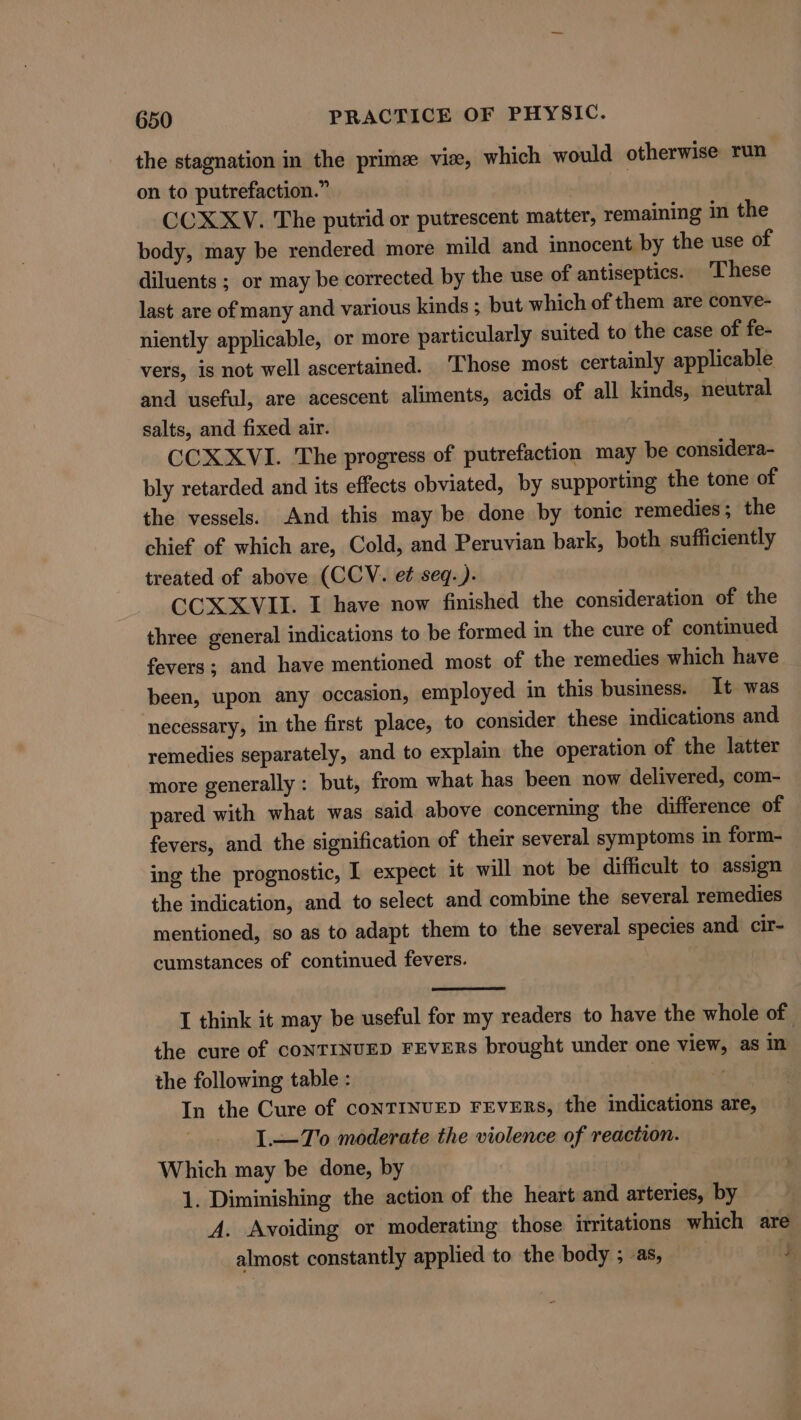 the stagnation in the prime vise, which would otherwise run on to putrefaction.” : CCXXV. The putrid or putrescent matter, remaining in the body, may be rendered more mild and innocent by the use of diluents ; or may be corrected by the use of antiseptics. ‘These last are of many and various kinds ; but which of them are conve- niently applicable, or more particularly suited to the case of fe- vers, is not well ascertained. ‘Those most certainly applicable and useful, are acescent aliments, acids of all kinds, neutral salts, and fixed air. CCX XVI. The progress of putrefaction may be considera- bly retarded and its effects obviated, by supporting the tone of the vessels. And this may be done by tonic remedies; the chief of which are, Cold, and Peruvian bark, both sufficiently treated of above (CCV. et seq.). CCX XVII. I have now finished the consideration of the three general indications to be formed in the cure of continued fevers; and have mentioned most of the remedies which have been, upon any occasion, employed in this business. It was necessary, in the first place, to consider these indications and remedies separately, and to explain the operation of the latter more generally: but, from what has been now delivered, com- pared with what was said above concerning the difference of fevers, and the signification of their several symptoms in form- ing the prognostic, I expect it will not be difficult to assign the indication, and to select and combine the several remedies mentioned, so as to adapt them to the several species and cir- cumstances of continued fevers. I think it may be useful for my readers to have the whole of the cure of CONTINUED FEVERS brought under one view, as in the following table : ' In the Cure of coNTINUED FEVERS, the indications are, I.—To moderate the violence of reaction. Which may be done, by 1. Diminishing the action of the heart and arteries, by A. Avoiding or moderating those irritations which are almost constantly applied to the body ; as, 5