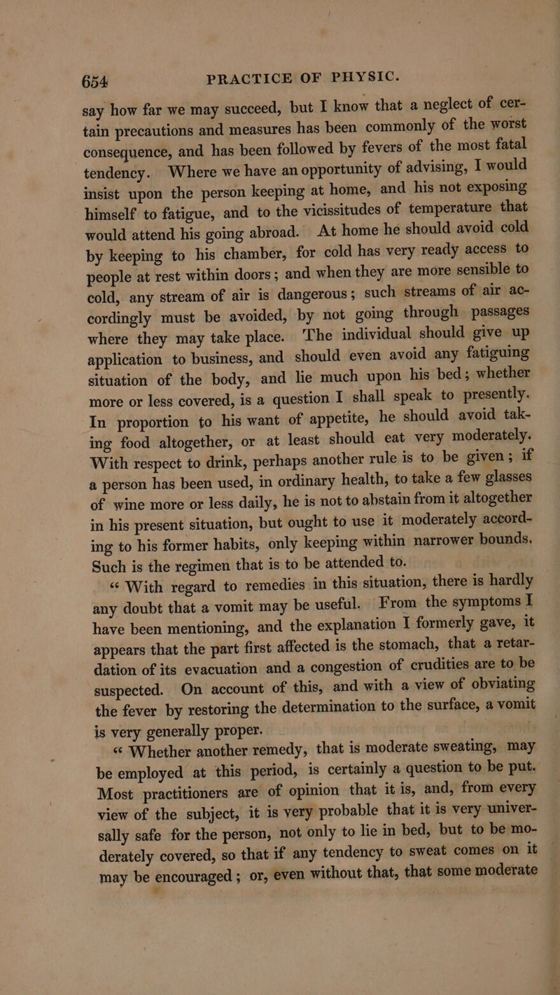 say how far we may succeed, but I know that a neglect of cer- tain precautions and measures has been commonly of the worst consequence, and has been followed by fevers of the most fatal tendency. Where we have an opportunity of advising, I would insist upon the person keeping at home, and his not exposing himself to fatigue, and to the vicissitudes of temperature that would attend his going abroad. At home he should avoid cold by keeping to his chamber, for cold has very ready access to people at rest within doors ; and when they are more sensible to cold, any stream of air is dangerous ; such streams of air ac- cordingly must be avoided, by not going through passages where they may take place. The individual should give up application to business, and should even avoid any fatiguing situation of the body, and lie much upon his bed; whether more or less covered, is a question I shall speak to presently. In proportion to his want of appetite, he should avoid tak- ing food altogether, or at least should eat very moderately. With respect to drink, perhaps another rule is to be given; if a person has been used, in ordinary health, to take a few glasses of wine more or less daily, he is not to abstain from it altogether in his present situation, but ought to use it moderately accord- ing to his former habits, only keeping within narrower bounds, Such is the regimen that is to be attended to. “‘ With regard to remedies in this situation, there is hardly any doubt that a vomit may be useful. From the symptoms I have been mentioning, and the explanation I formerly gave, it appears that the part first affected is the stomach, that a retar- dation of its evacuation and a congestion of crudities are to be suspected. On account of this, and with a view of obviating the fever by restoring the determination to the surface, a vomit is very generally proper. | ‘¢ Whether another remedy, that is moderate sweating, may be employed at this period, is certainly a question to be put. Most practitioners are of opinion that it is, and, from every view of the subject, it is very probable that it is very univer- sally safe for the person, not only to lie in bed, but to be mo- derately covered, so that if any tendency to sweat comes on it may be encouraged ; or, even without that, that some moderate