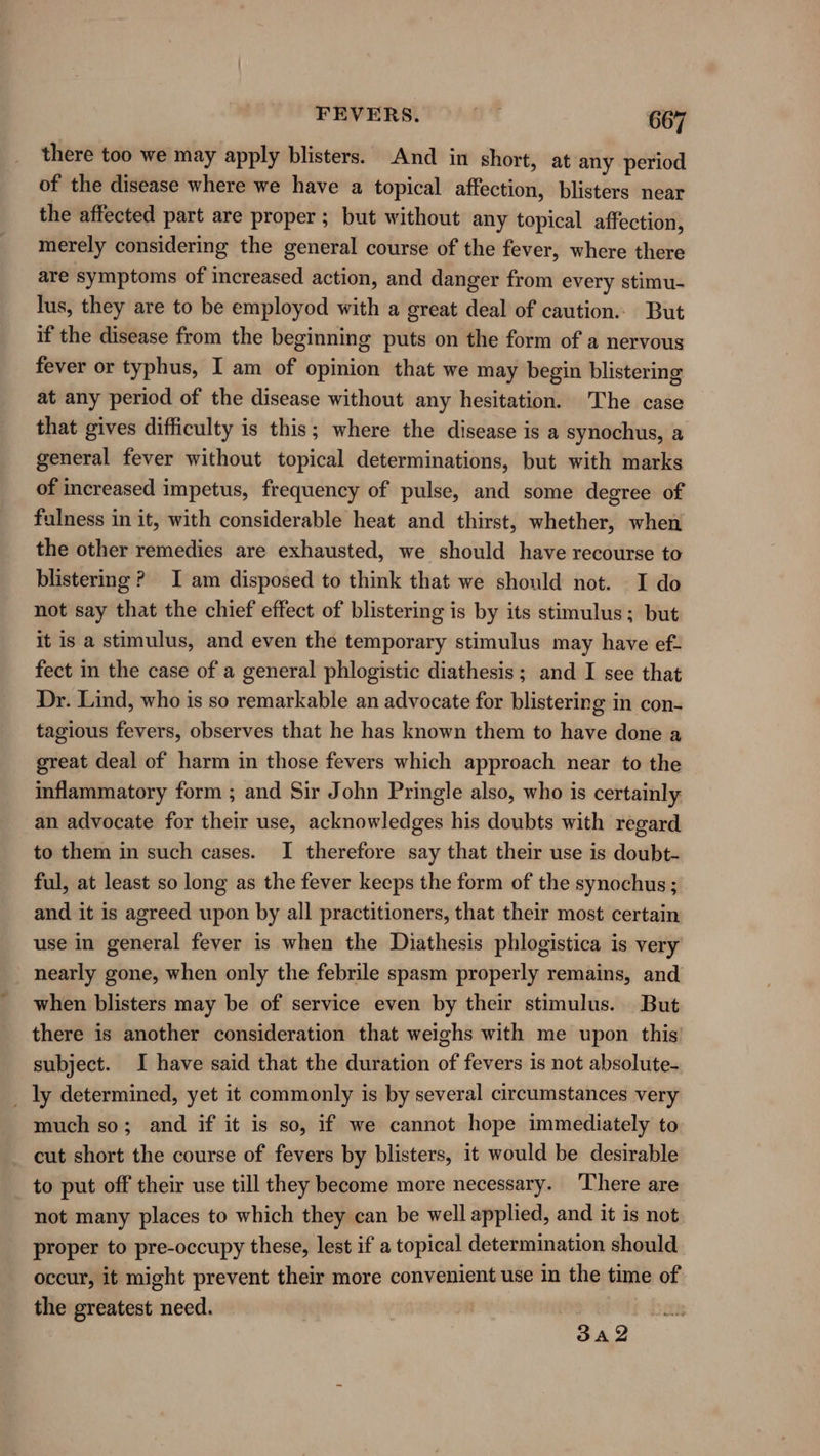 there too we may apply blisters. And in short, at any period of the disease where we have a topical affection, blisters near the affected part are proper ; but without any topical affection, merely considering the general course of the fever, where there are symptoms of increased action, and danger from every stimu- lus, they are to be employod with a great deal of caution. But if the disease from the beginning puts on the form of a nervous fever or typhus, I am of opinion that we may begin blistering at any period of the disease without any hesitation. The case that gives difficulty is this; where the disease is a synochus, a general fever without topical determinations, but with marks of increased impetus, frequency of pulse, and some degree of fulness in it, with considerable heat and thirst, whether, when the other remedies are exhausted, we should have recourse to blistering ? I am disposed to think that we should not. I do not say that the chief effect of blistering is by its stimulus; but it is a stimulus, and even the temporary stimulus may have ef- fect in the case of a general phlogistic diathesis ; and I see that Dr. Lind, who is so remarkable an advocate for blistering in con- tagious fevers, observes that he has known them to have done a great deal of harm in those fevers which approach near to the inflammatory form ; and Sir John Pringle also, who is certainly an advocate for their use, acknowledges his doubts with regard to them in such cases. I therefore say that their use is doubt- ful, at least so long as the fever keeps the form of the synochus; and it is agreed upon by all practitioners, that their most certain use in general fever is when the Diathesis phlogistica is very nearly gone, when only the febrile spasm properly remains, and when blisters may be of service even by their stimulus. But there is another consideration that weighs with me upon this subject. I have said that the duration of fevers is not absolute- _ ly determined, yet it commonly is by several circumstances very much so; and if it is so, if we cannot hope immediately to cut short the course of fevers by blisters, it would be desirable to put off their use till they become more necessary. ‘There are not many places to which they can be well applied, and it is not proper to pre-occupy these, lest if a topical determination should occur, it might prevent their more convenient use in the time of the greatest need. 3A 2