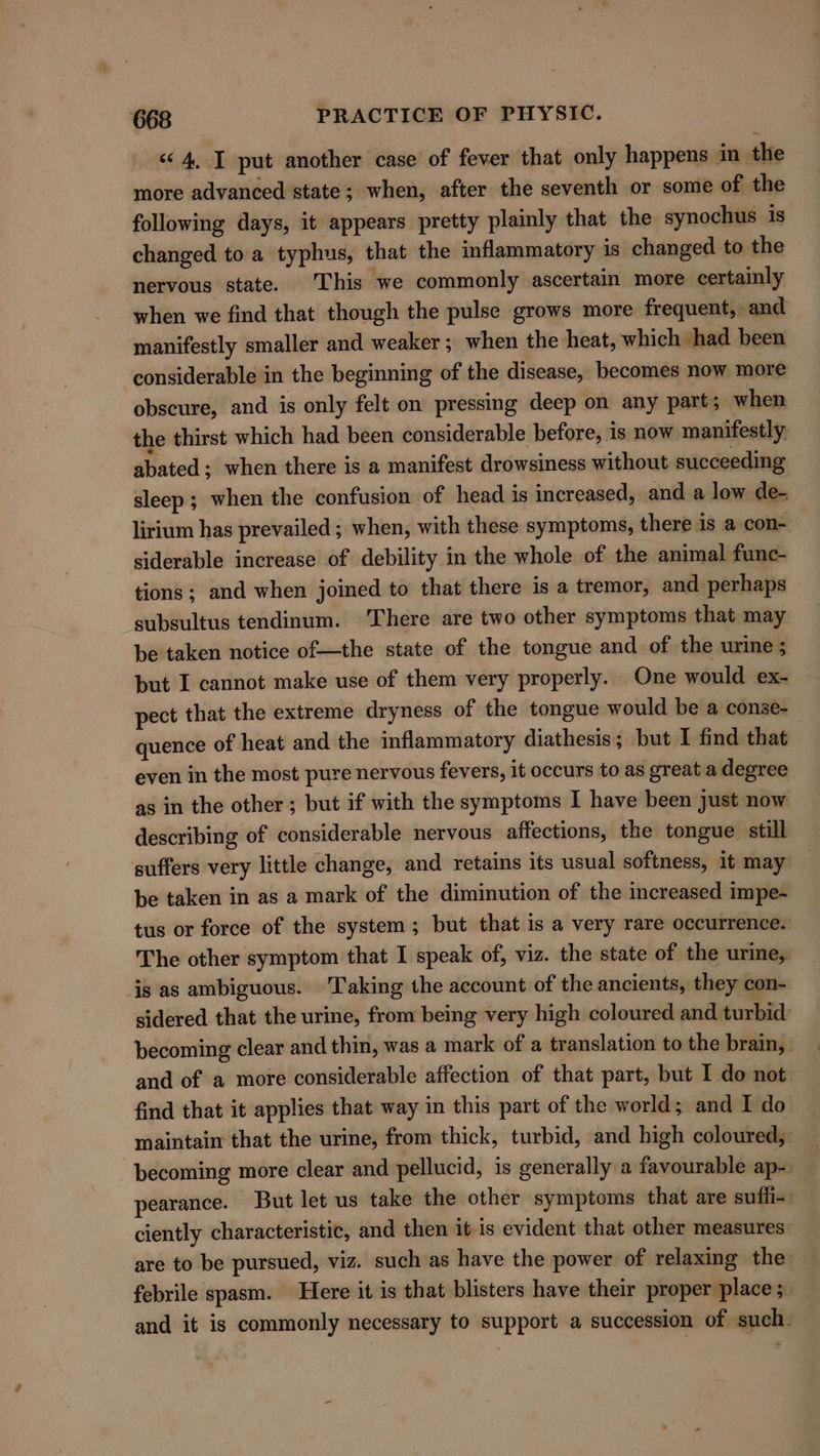 «4, I put another case of fever that only happens in the more advanced state; when, after the seventh or some of the following days, it appears pretty plainly that the synochus is changed to a typhus, that the inflammatory is changed to the nervous state. This we commonly ascertain more certainly when we find that though the pulse grows more frequent, and manifestly smaller and weaker ; when the heat, which had been considerable in the beginning of the disease, becomes now more obscure, and is only felt on pressing deep on any part; when the thirst which had been considerable before, is now manifestly. abated; when there is a manifest drowsiness without succeeding sleep; when the confusion of head is increased, and a low de- lirium has prevailed ; when, with these symptoms, there is a con- siderable increase of debility in the whole of the animal func- tions; and when joined to that there is a tremor, and perhaps subsultus tendinum. ‘There are two other symptoms that may be taken notice of—the state of the tongue and of the urine; but I cannot make use of them very properly. One would ex- pect that the extreme dryness of the tongue would be a conse- quence of heat and the inflammatory diathesis; but I find that even in the most pure nervous fevers, it occurs to as great a degree as in the other; but if with the symptoms I have been just now describing of considerable nervous affections, the tongue still suffers very little change, and retains its usual softness, it may _ be taken in as a mark of the diminution of the increased impe- tus or force of the system; but that is a very rare occurrence. The other symptom that I speak of, viz. the state of the urine, is as ambiguous. Taking the account of the ancients, they con- sidered that the urine, from being very high coloured and turbid becoming clear and thin, was a mark of a translation to the brain, and of a more considerable affection of that part, but I do not find that it applies that way in this part of the world; and I do maintain that the urine, from thick, turbid, and high coloured, becoming more clear and pellucid, is generally a favourable ap- | pearance. But let us take the other symptoms that are suffi- ciently characteristic, and then it is evident that other measures. are to be pursued, viz. such as have the power of relaxing the febrile spasm. Here it is that blisters have their proper place ;_ and it is commonly necessary to support a succession of such.