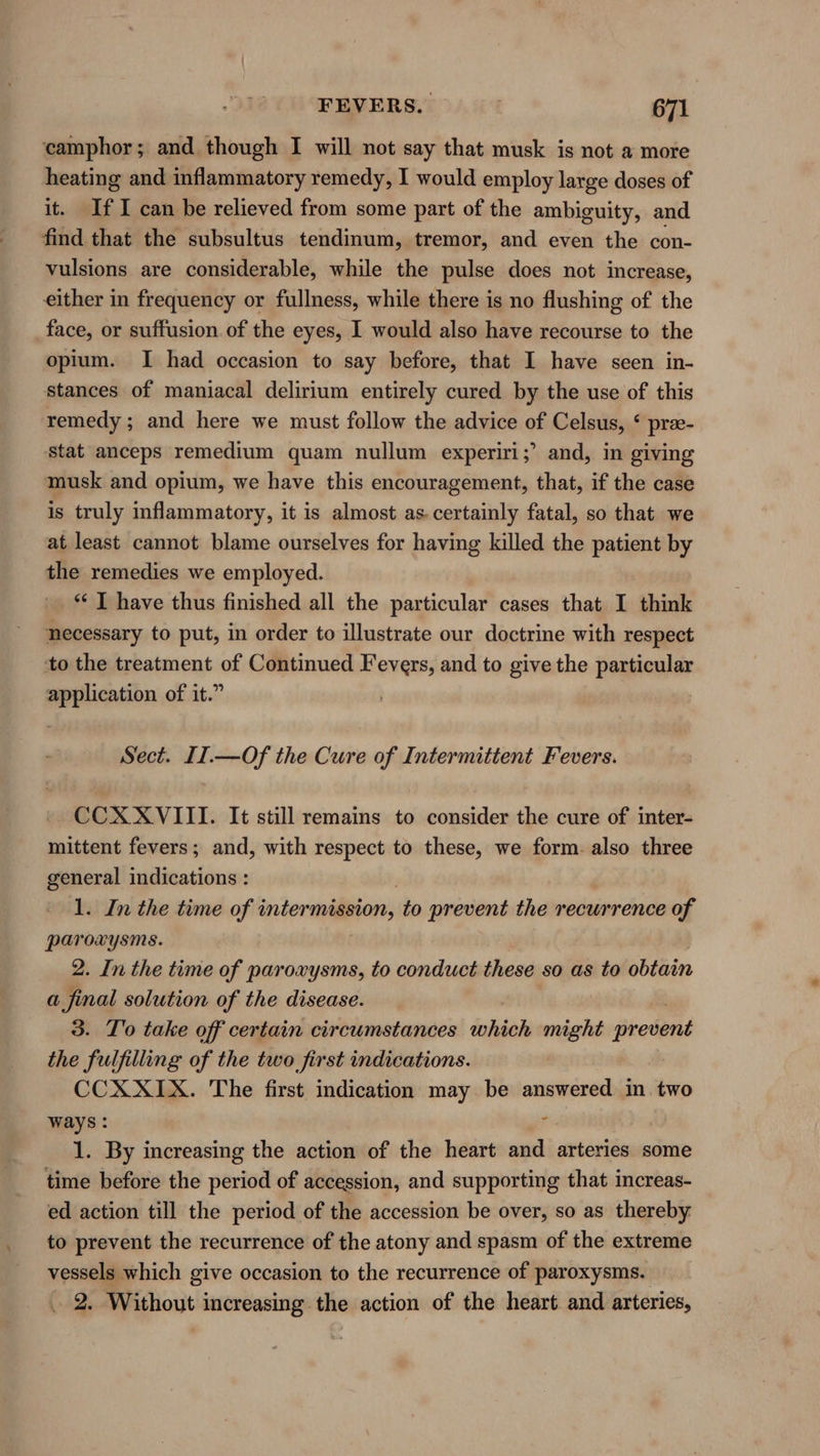 camphor; and though I will not say that musk is not a more heating and inflammatory remedy, I would employ large doses of it. IfI can be relieved from some part of the ambiguity, and. find that the subsultus tendimum, tremor, and even the con- vulsions are considerable, while the pulse does not increase, either in frequency or fullness, while there is no flushing of the face, or suffusion. of the eyes, I would also have recourse to the opium. I had occasion to say before, that I have seen in- stances of maniacal delirium entirely cured by the use of this remedy; and here we must follow the advice of Celsus, ‘ prae- stat anceps remedium quam nullum experiri;’ and, in giving musk and opium, we have this encouragement, that, if the case is truly inflammatory, it is almost as. certainly fatal, so that we at least cannot blame ourselves for having killed the patient by the remedies we employed. ** J have thus finished all the particular cases that I think necessary to put, in order to illustrate our doctrine with respect ‘to the treatment of Continued Fevers, and to give the particular application of it.” Sect. II.—Of the Cure of Intermittent Fevers. * CCXXVIII. It still remains to consider the cure of inter- mittent fevers; and, with respect to these, we form. also three general indications : 1. In the time of intermission, to prevent the recurrence of paroxysms. 2. In the time of paroxysms, to conduct these so as to obtain a final solution of the disease. 3. To take off certain circumstances which might prevent the fulfilling of the two first indications. CCXXIX. The first indication may be answered in. two ways : ; 1. By increasing the action of the heart and arteries some time before the period of accession, and supporting that increas- ed action till the period of the accession be over, so as thereby to prevent the recurrence of the atony and spasm of the extreme vessels which give occasion to the recurrence of paroxysms. 2. Without increasing the action of the heart and arteries,