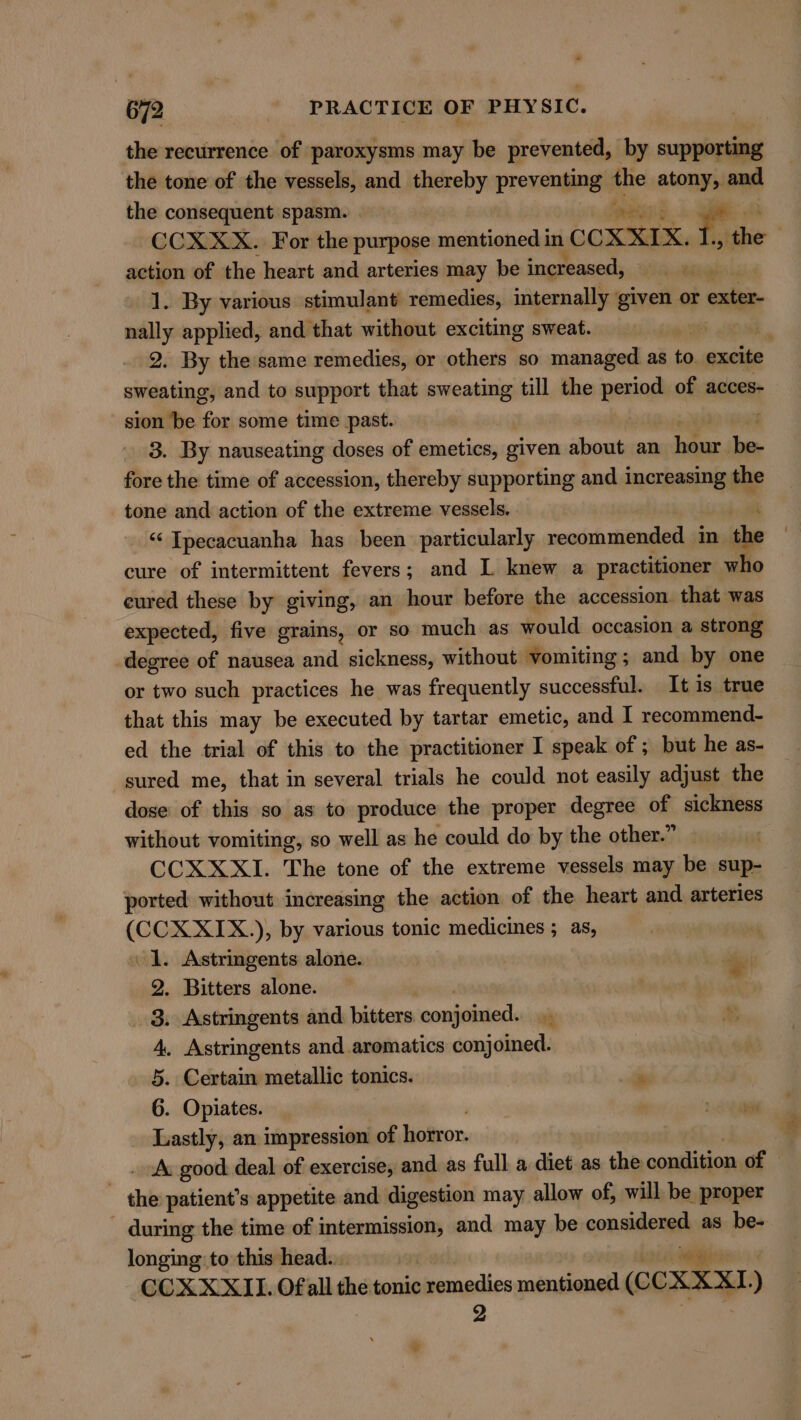 the recurrence of paroxysms may be prevented, by supporting the tone of the vessels, and thereby preventing | the atone and the consequent spasm. AO ae CCX XX. For the purpose mentioned 1 in CCXXIX. ote | action of the heart and arteries may be increased, — $a 1. By various stimulant remedies, internally given or exter- nally applied, and that without exciting sweat. | ‘ 2. By the same remedies, or others so managed as to excite sweating, and to support that sweating till the period of acces- sion ‘be for some time past. 3. By nauseating doses of emetics, given about an ae i fore the time of accession, thereby supporting and increasing the tone and action of the extreme vessels. “ Ipecacuanha has been particularly recommended in the cure of intermittent fevers; and I knew a practitioner who cured these by giving; an hour before the accession. that was expected, five grains, or so much as would occasion a strong degree of nausea and sickness, without vomiting; and by one or two such practices he was frequently successful. It is true that this may be executed by tartar emetic, and I recommend- ed the trial of this to the practitioner I speak of ; but he as- sured me, that in several trials he could not easily adjust the dose of this so as to produce the proper degree of sickness without vomiting, so well as he could do by the other.” CCXXXI. The tone of the extreme vessels may be sup- ported without increasing the action of the heart and arteries Se ), by various tonic medicines ; as, Astringents alone. a . Bitters alone. . Astringents and bitters. onaidinied| . Astringents and aromatics conjoined. . Certain metallic tonics. - . Opiates. Faneali an impression of hotror. A. good: deal of exercise, and as full a diet as the condition of - the patient’s appetite and digestion may allow of, will be proper ~ during the time of intermission, and may be considered as be- longing to this head... | are CCXXXII. Ofall the tonic remedies mentioned (CCXXXI. ) 2 Oop woe