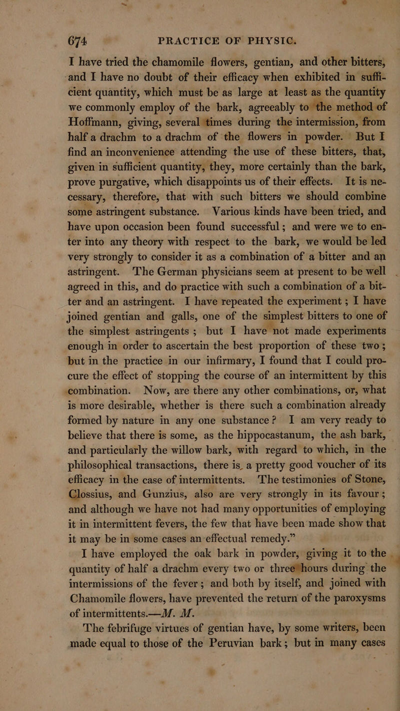 I have tried the chamomile flowers, gentian, and other bitters, ‘and I have no doubt of their efficacy when exhibited in suffi- cient quantity, which must be as large at least as the quantity we commonly employ of the bark, agreeably to to the method of Hoffmann, giving, several times during the intermission, : ‘from half a drachm to a drachm of the flowers in powder. But I find an inconvenience attending the use of these bitters, that, given in sufficient quantity, they, more certainly than the bark, prove purgative, which disappoints us of their effects. It is ne- cessary, therefore, that with such bitters we should combine some astringent substance. Various kinds have been tried, and have upon occasion been found successful; and were we to en- ter into any theory with respect to the bark, we would be led very strongly to consider it as a combination of a bitter and an astringent. The German physicians seem at present to be well agreed in this, and do practice with such a combination of a bit- ter and an astringent. I have repeated the experiment ; I have joined gentian and galls, one of the simplest bitters to one of the simplest astringents ; but I have not made experiments enough in order to ascertain the best proportion of these two ; but in the practice in our infirmary, I found that I could pro- cure the effect of stopping the course of an intermittent by this combination. Now, are there any other combinations, or, what is more desirable, whether is there such a combination already formed by nature in any one substance? I am very ready to philosophical transactions, there is a pretty good voucher of its efficacy in the case of intermittents. The testimonies of Stone, Clossius, and Gunzius, also are very strongly in its favour ; and although we have not had many opportunities of employing it in intermittent fevers, the few that have been made show that it may be in some cases an-effectual remedy.” I have employed the oak bark in powder, giving it to the quantity of half a drachm every two or three’hours durmg the intermissions of the fever; and both by itself, and jomed with Chamomile flowers, have prevented the return of the paroxysms of intermittents.—VM. MW. | The febrifuge virtues of gentian have, by some writers, been ~ ®