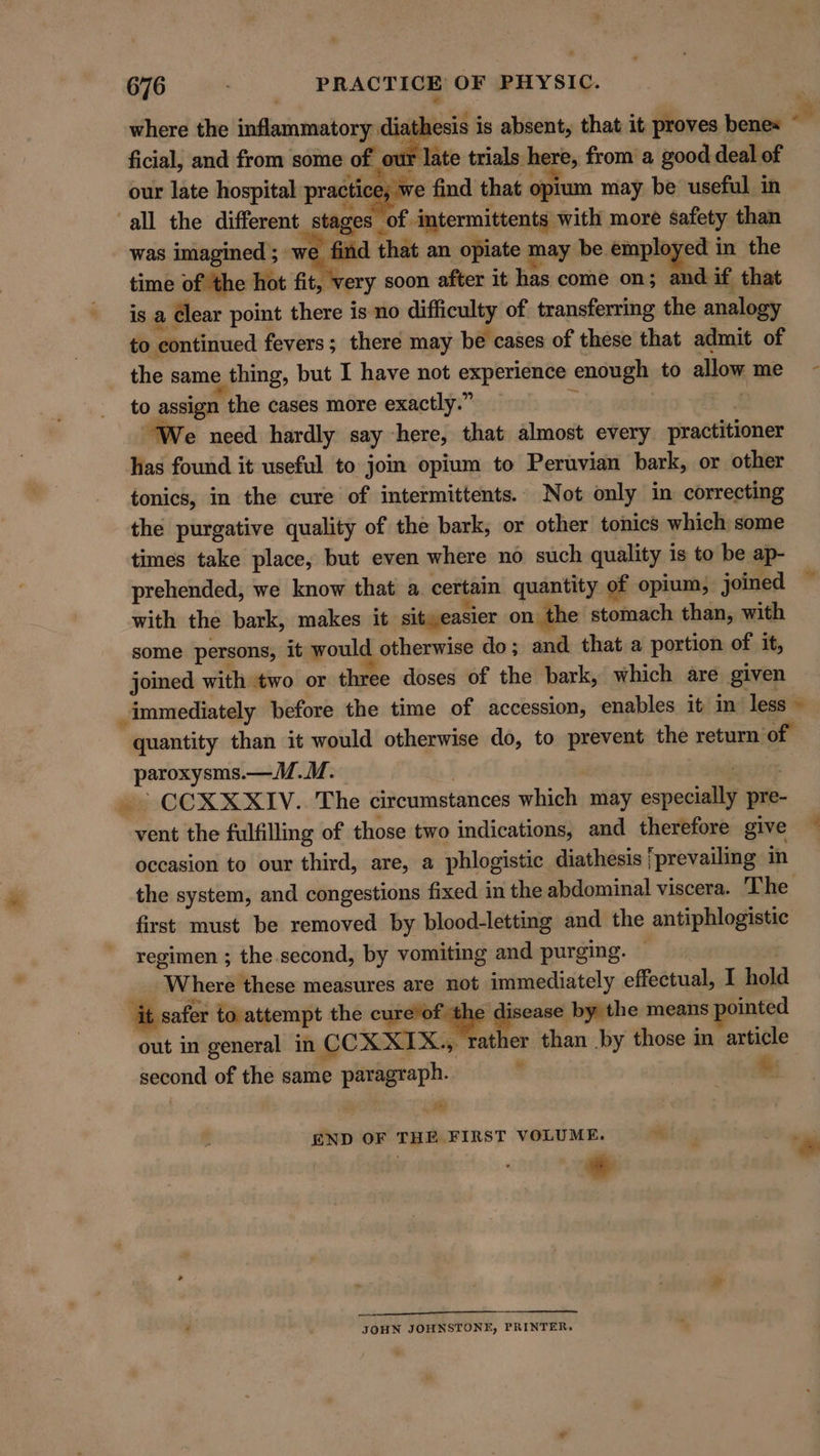 % 676 . PRACTICE OF PHYSIC. where the inflammatory diathesis is absent, that it proves bene= 3 ficial, and from some of our late trials here, from a good deal of our late hospital practice; we find that opium may be useful in all the different stages _of intermittents with more safety than was imagined ; we find that an opiate may be employed in the time of the hot fit, very soon after it has come on; and if that is a Clear point there is no difficulty of. transferring the analogy to continued fevers; there may be cases of these that admit of the same thing, but I have not experience enough to allow me to assign the cases more exactly.” ‘ | “We need hardly say here, that almost every practitioner has found it useful to jom opium to Peruvian bark, or other tonics, in the cure of intermittents. Not only in correcting the purgative quality of the bark, or other tonics which some times take place, but even where no such quality is to be ap- prehended, we know that a certain quantity of opium, joined with the bark, makes it sit easier on the stomach than, with some persons; it would otherwise do; and that a portion of it, joined with two or three doses of the bark, which are given _ immediately before the time of accession, enables it in less © quantity than it would otherwise do, to prevent the return of paroxysms.—M..M. . ley rte . &gt; CCX XXIV. The circumstances which may especially pre- vent the fulfilling of those two indications, and therefore give occasion to our third, are, a phlogistic diathesis ‘prevailing in the system, and congestions fixed in the abdominal viscera. The first must be removed by blood-letting and the antiphlogistic regimen ; the.second, by vomiting and purging. — . Where these measures are not immediately effectual, I hold ‘it safer to attempt the cure’of the disease by the means n0inted out in general in CCX XIX., rather than by those in article second of the same paragraph. ' od Fat END OF THE FIRST VOLUME. “4 pe A JOHN JOHNSTONE, PRINTER,