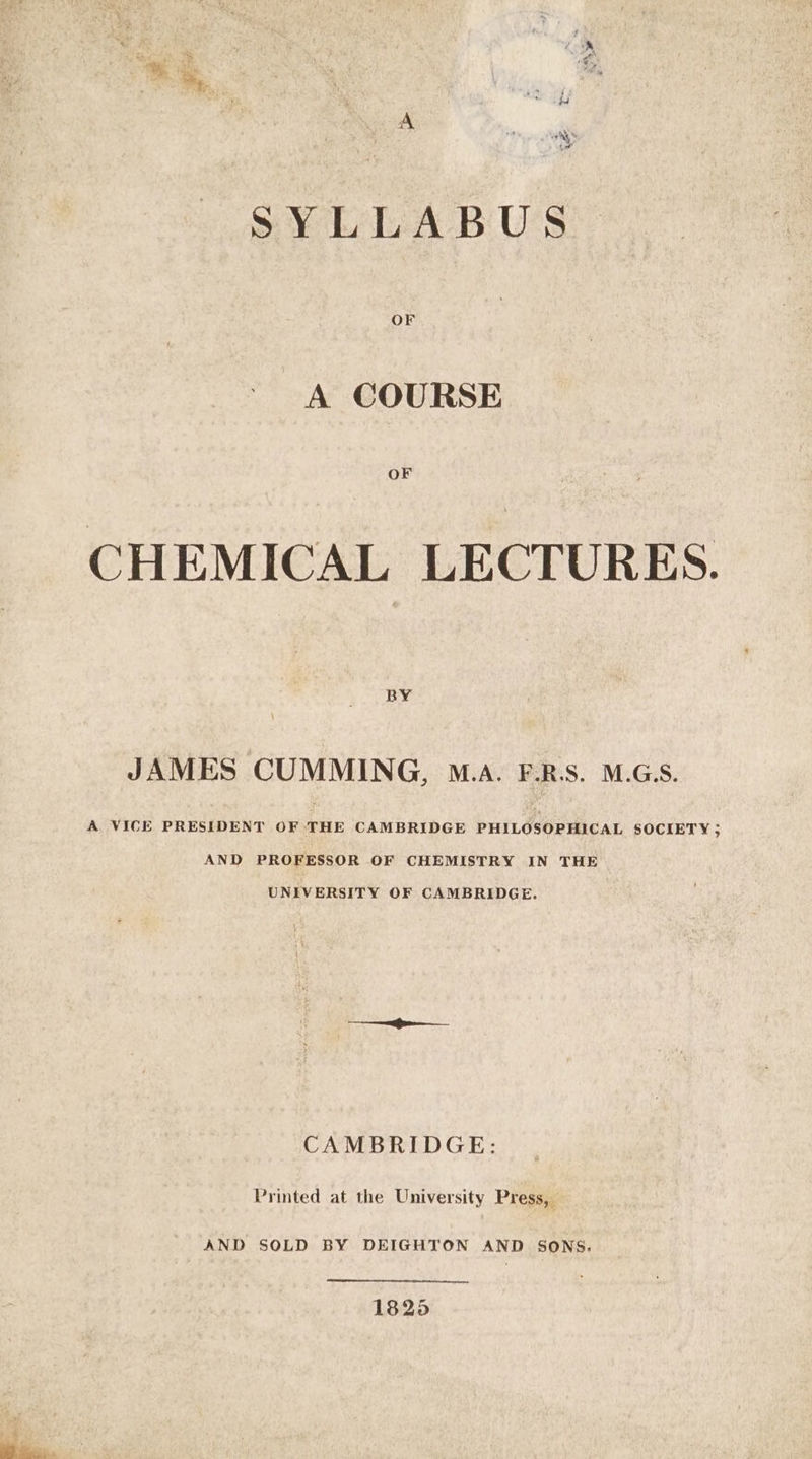 SYLLABUS A COURSE OF CHEMICAL LECTURES. BY JAMES CUMMING, M.A. F.R.S. M.G.S. A VICE PRESIDENT OF THE CAMBRIDGE PHILOSOPHICAL SOCIETY; AND PROFESSOR OF CHEMISTRY IN THE UNIVERSITY OF CAMBRIDGE. CAMBRIDGE: Printed at the University Press, AND SOLD BY DEIGHTON AND SONS. 18256