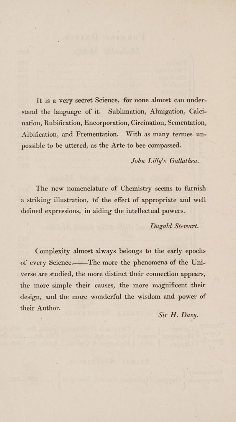 It is a very secret Science, for none almost can under- stand the language of it. Sublimation, Almigation, Calci- nation, Rubification, Encorporation, Circination, Sementation, Albification, and Frementation. With as many termes un- possible to be uttered, as the Arte to bee compassed. John Lilly's Gallathea. The new nomenclature of Chemistry seems to furnish a striking illustration, of the effect of appropriate and well defined expressions, in aiding the intellectual powers. Dugald Stewart. Complexity almost always belongs to the early epochs of every Science. The more the phenomena of the Uni- verse are studied, the more distinct their connection appears, the more simple their causes, the more magnificent their design, and the more wonderful the wisdom and power of their Author. Sir H. Davy.