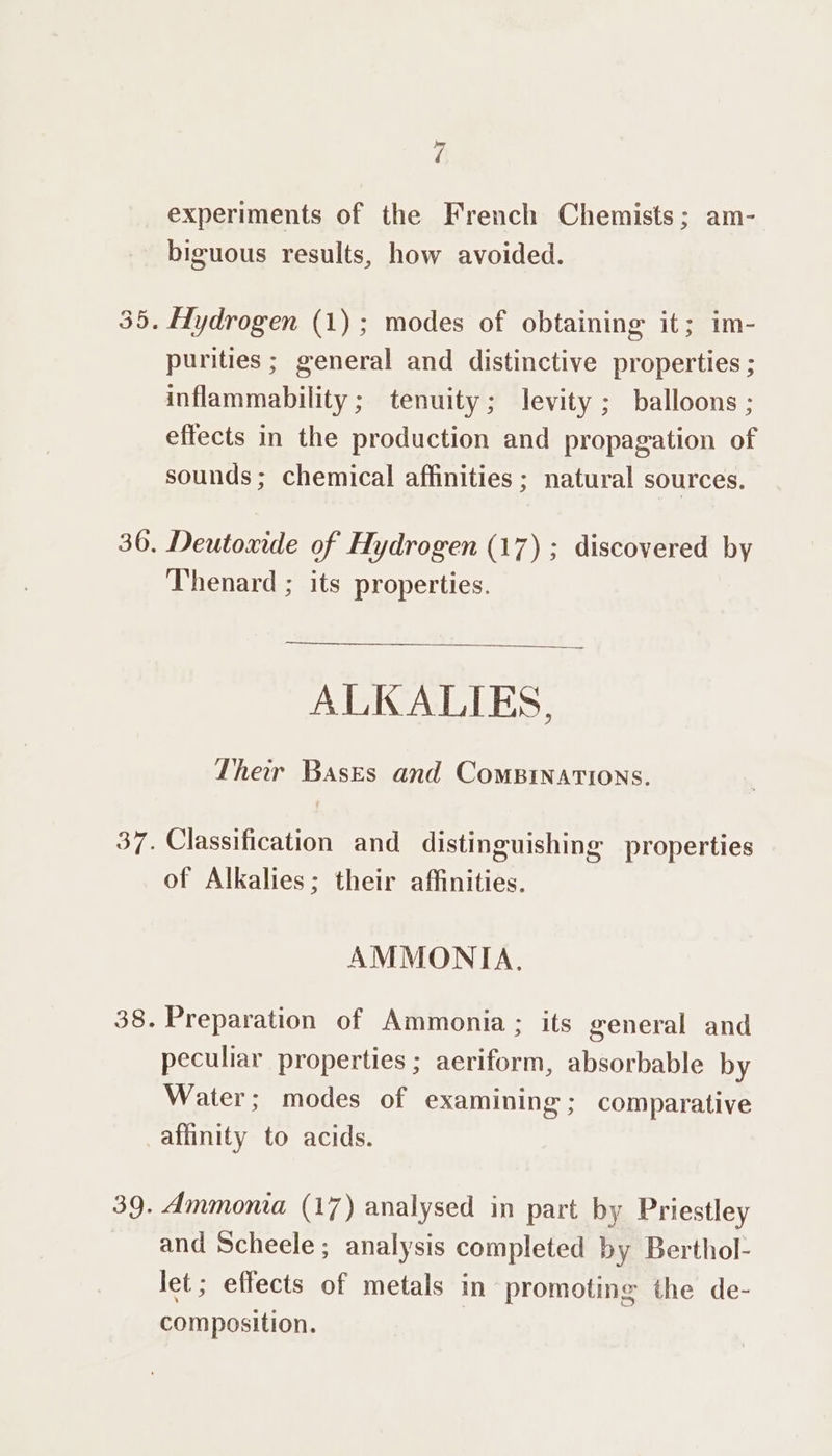 experiments of the French Chemists; am- biguous results, how avoided. purities ; general and distinctive properties ; inflammability ; tenuity; levity ; balloons ; effects in the production and propagation of sounds; chemical affinities; natural sources. Deutoxide of Hydrogen (17) ; discovered by Thenard ; its properties. ALKALIES, Ther Bases and CoMBINATIONS. Classification and distinguishing properties of Alkalies; their affinities. AMMONIA. Preparation of Ammonia; its general and peculiar properties ; aeriform, absorbable by Water; modes of examining; comparative affinity to acids. Ammonia (17) analysed in part by Priestley and Scheele; analysis completed by Berthol- let ; effects of metals in promoting the de- composition. |