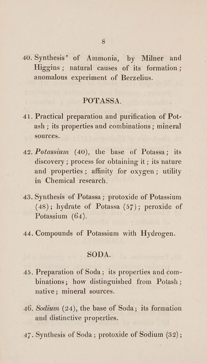 Synthesis® of Ammonia, by Milner and Higgins ; natural causes of its formation ; anomalous experiment of Berzelius. POTASSA. Practical preparation and purification of Pot- ash ; its properties and combinations ; mineral sources. Potassium (40), the base of Potassa; its discovery ; process for obtaining it ; its nature and properties ; affinity for oxygen; utility in Chemical research. Synthesis of Potassa ; protoxide of Potassium (48); hydrate of Rare (57) 5 peroxide of Potassium (64). Compounds of Potassium with Hydrogen. SODA. Preparation of Soda; its properties and com- binations; how distinguished from Potash ; native; mineral sources. Sodium (24), the base of Soda; its formation and distinctive properties.