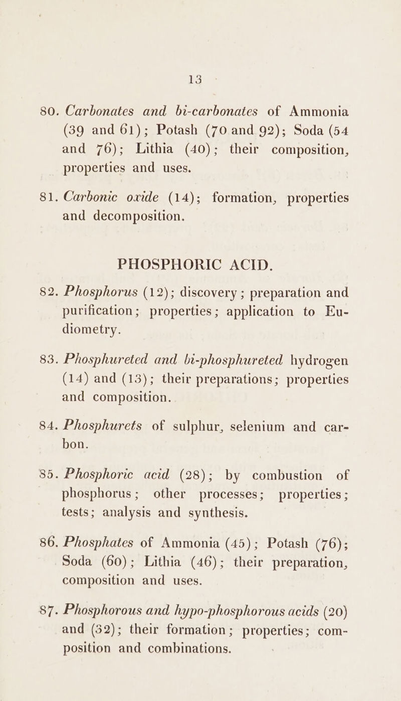 Carbonates and bi-carbonates of Ammonia (39 and 61); Potash (70 and 92); Soda (54 and 76); Lithia (40); their composition, properties and uses. Carbonic oxide (14); formation, properties and decomposition. PHOSPHORIC ACID. Phosphorus (12); discovery ; preparation and purification; properties; application to Eu- diometry. Phosphureted and bi-phosphureted hydrogen (14) and (13); their preparations; properties and composition. Phosphurets of sulphur, selenium and car- bon. Phosphoric acid (28); by combustion of phosphorus; other processes; properties ; tests; analysis and synthesis. Phosphates of Ammonia (45); Potash (76); Soda (60); Lithia (46); their preparation, composition and uses. Phosphorous and hypo-phosphorous acids (20) and (32); their formation; properties; com- position and combinations.