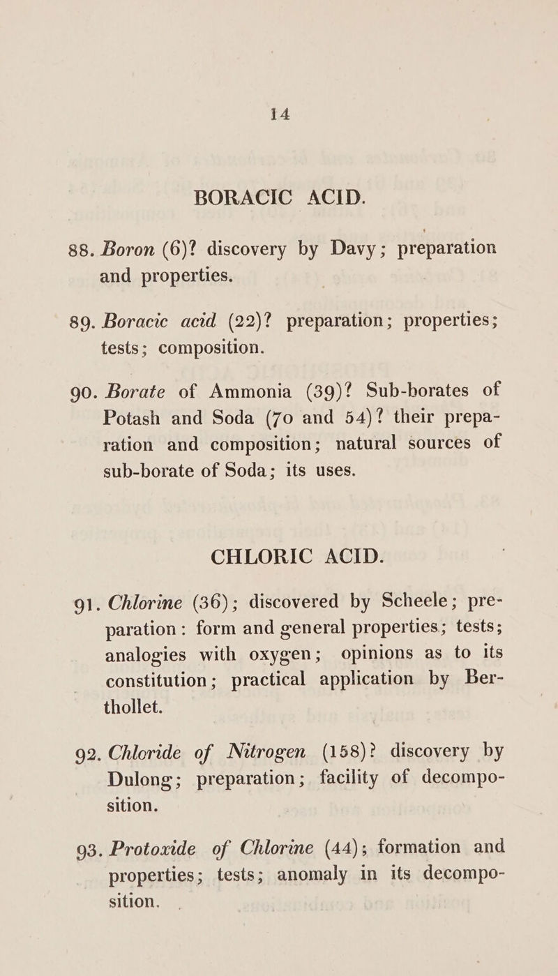 et 9 BORACIC ACID. Boron (6)? discovery by Davy ; preparation Borate of Ammonia (39)? Sub-borates of Potash and Soda (7o and 54)? their prepa- ration and composition; natural sources of sub-borate of Soda; its uses. CHLORIC ACID. paration: form and general properties; tests; analogies with oxygen; opinions as to its constitution; practical application by Ber- thollet. Chloride of Nitrogen (158)? discovery by Dulong; preparation; facility of decompo- sition. Protoxide of Chlorine (44); formation and properties; tests; anomaly in its decompo- sition.
