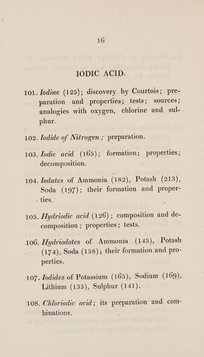 10 IODIC ACID. Iodine (125); discovery by Courtois; pre- paration and properties; tests; sources; analogies with oxygen, chlorine and sul- phur. Iodide of Nitrogen ; preparation. Iodic acid (165); formation; properties; decomposition. Iodates of Ammonia (182), Potash (213), Soda (197); their formation and proper- OD Hydriodic acid (126) ; composition and de- composition ; properties; tests. Hydriodates of Ammonia (143), Potash (174), Soda (158); their formation and pro- perties. Todides of Potassium (165), Sodium (169), Lithium (135), Sulphur (141). binations.