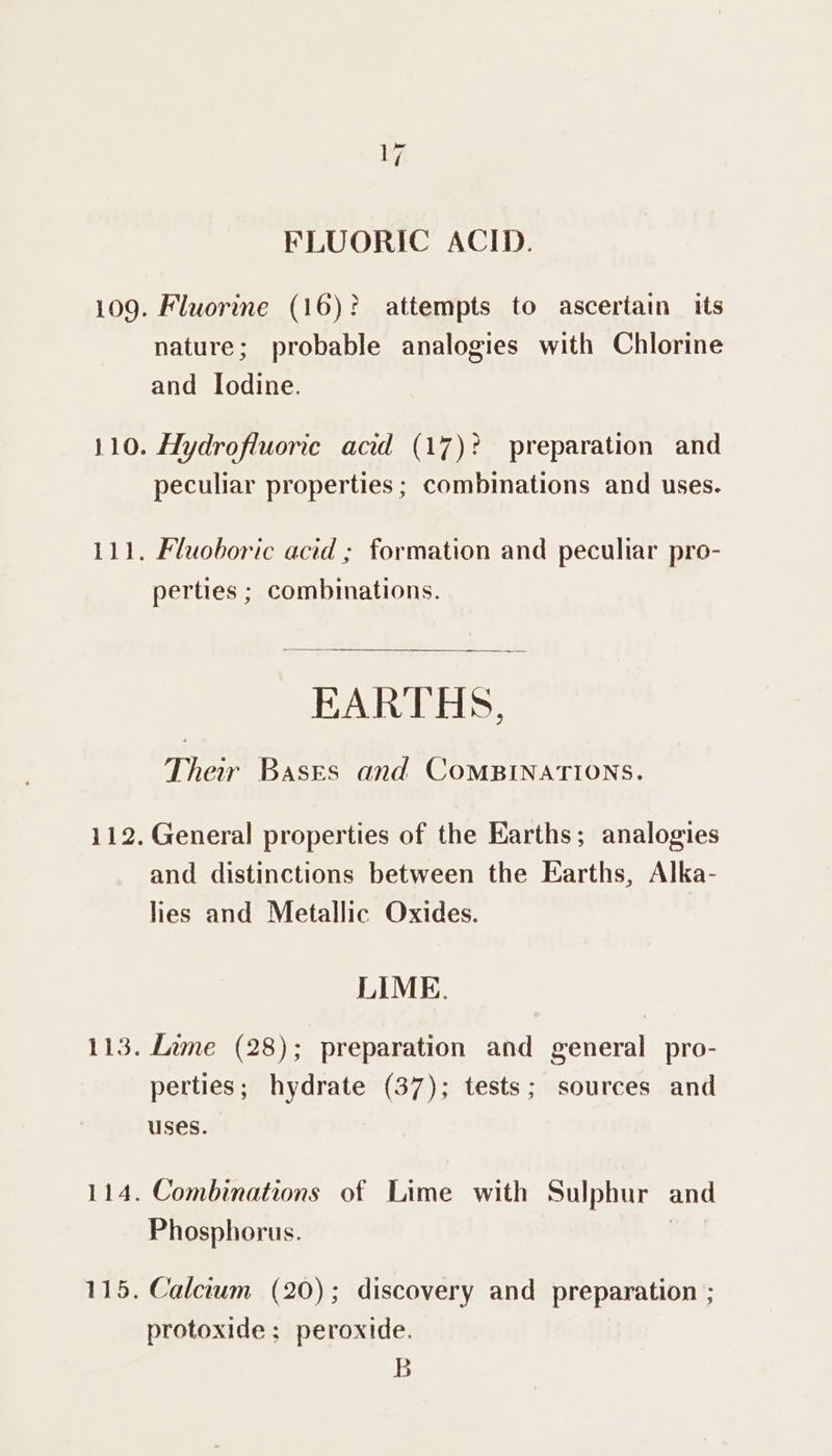[a FLUORIC ACID. 109. Fluorine (16)? attempts to asceriain its nature; probable analogies with Chlorine and Iodine. 110. Hydrofluorice acid (17)? preparation and peculiar properties ; combinations and uses. 111. Fluoboric acid ; formation and peculiar pro- perties ; combinations. EARTHS, Ther Bases and CoMBINATIONS. 112. General properties of the Earths; analogies and distinctions between the Earths, Alka- lies and Metallic Oxides. LIME. 113. Lime (28); preparation and general pro- perties; hydrate (37); tests; sources and uses. 114. Combinations of Lime with Sulphur and Phosphorus. 115. Calcrum (20); discovery and preparation ; protoxide ; peroxide. B