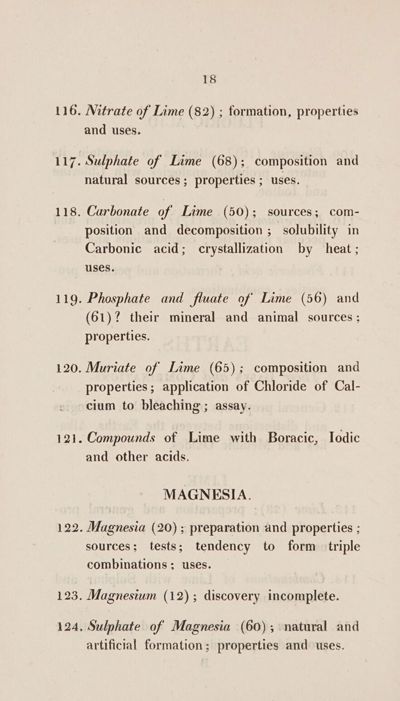 116. Mitrate of Lime (82) ; formation, properties and uses. 117. Sulphate of’ Lime (68); composition and natural sources; properties ; uses. 118. Carbonate of Lime (50); sources; com- position and decomposition ; solubility in Carbonic acid; crystallization by heat; uses. 119. Phosphate and fiuate of Lime (56) and (61)? their mineral and animal sources ; properties. 120. Muriate of Lime (65); composition and properties; application of Chloride of Cal- cium to bleaching ; assay. 121. Compounds of Lime with Boracic, Iodic and other acids. MAGNESIA. 122. Magnesia (20) ; preparation and properties ; sources; tests; tendency to form triple combinations ; uses. 123. Magnesium (12); discovery incomplete. 124, Sulphate of Magnesia (60); natural and artificial formation; properties and: uses.
