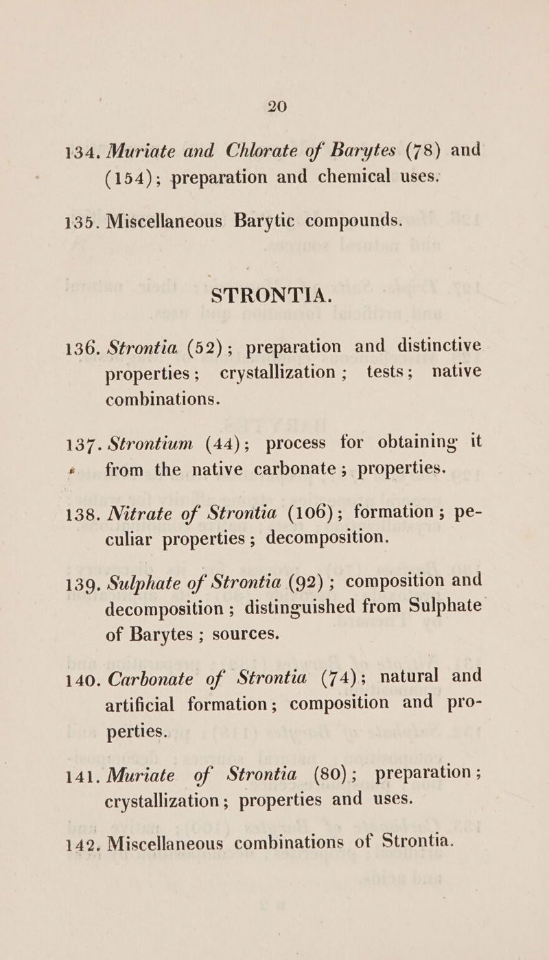 134. 135. 136. 139. 140. 141. 142, 20 Muriate and Chlorate of Barytes (78) and (154); preparation and chemical uses. Miscellaneous Barytic compounds. STRONTIA. Strontia (52); preparation and distinctive properties; crystallization; tests; native combinations. from the native carbonate ; properties. culiar properties ; decomposition. Sulphate of’ Strontia (92); composition and decomposition ; distinguished from Sulphate of Barytes ; sources. Carbonate of Strontia (74); natural and artificial formation; composition and pro- perties. Muriate of Strontia (80); preparation ; crystallization; properties and uses. Miscellaneous combinations of Strontia.