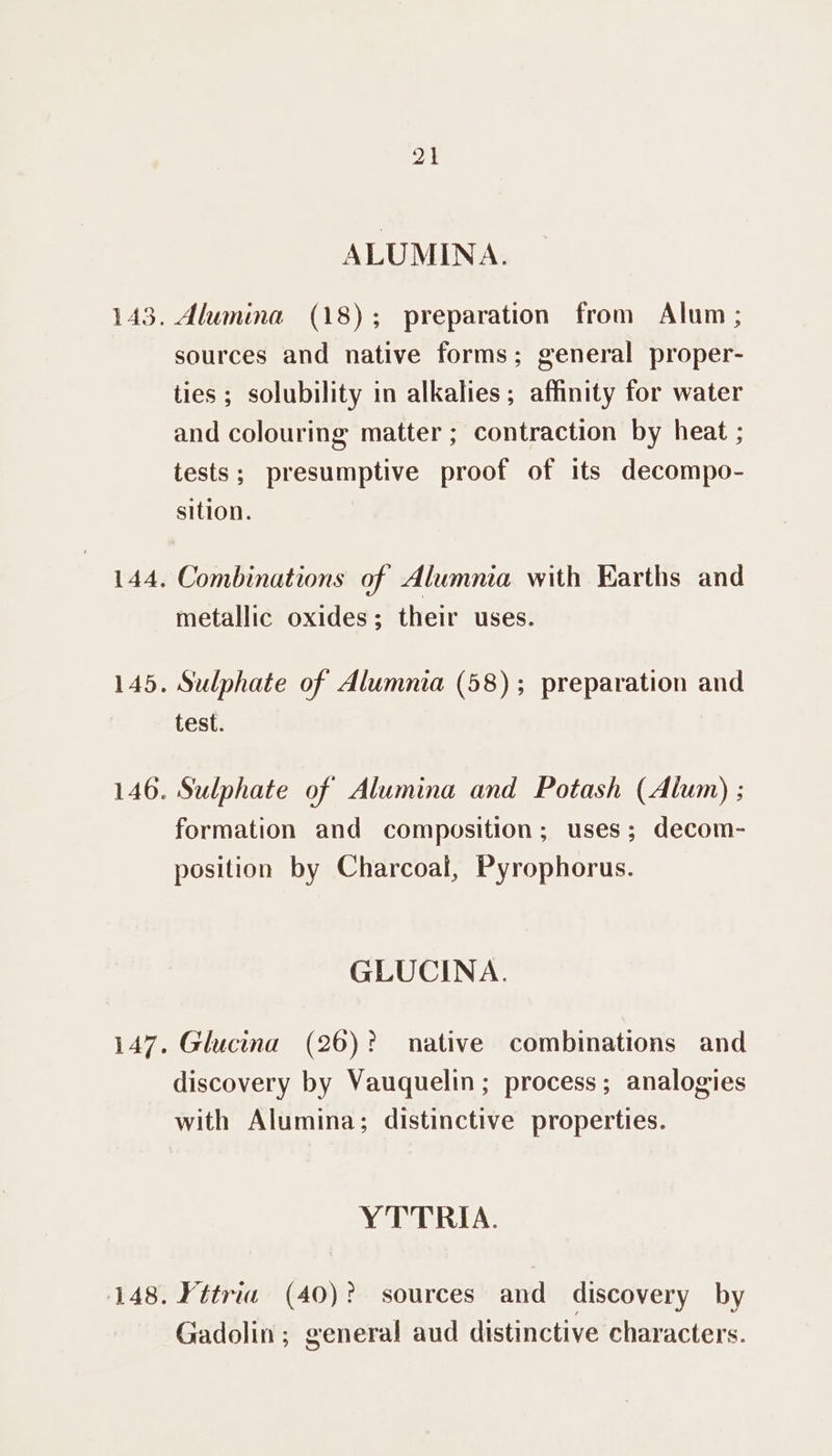 21 ALUMINA. Alumina (18); preparation from Alum; sources and native forms; general proper- ties ; solubility in alkalies; affinity for water and colouring matter ; contraction by heat ; tests; presumptive proof of its decompo- sition. Combinations of Alumna with Earths and metallic oxides; their uses. Sulphate of Alumnia (58); preparation and test. Sulphate of Alumina and Potash (Alum) ; formation and composition; uses; decom- position by Charcoal, Pyrophorus. GLUCINA. Glucina (26)? native combinations and discovery by Vauquelin; process; analogies with Alumina; distinctive properties. YTTRIA. ¥ttria (40)? sources and discovery by Gadolin; general aud distinctive characters.