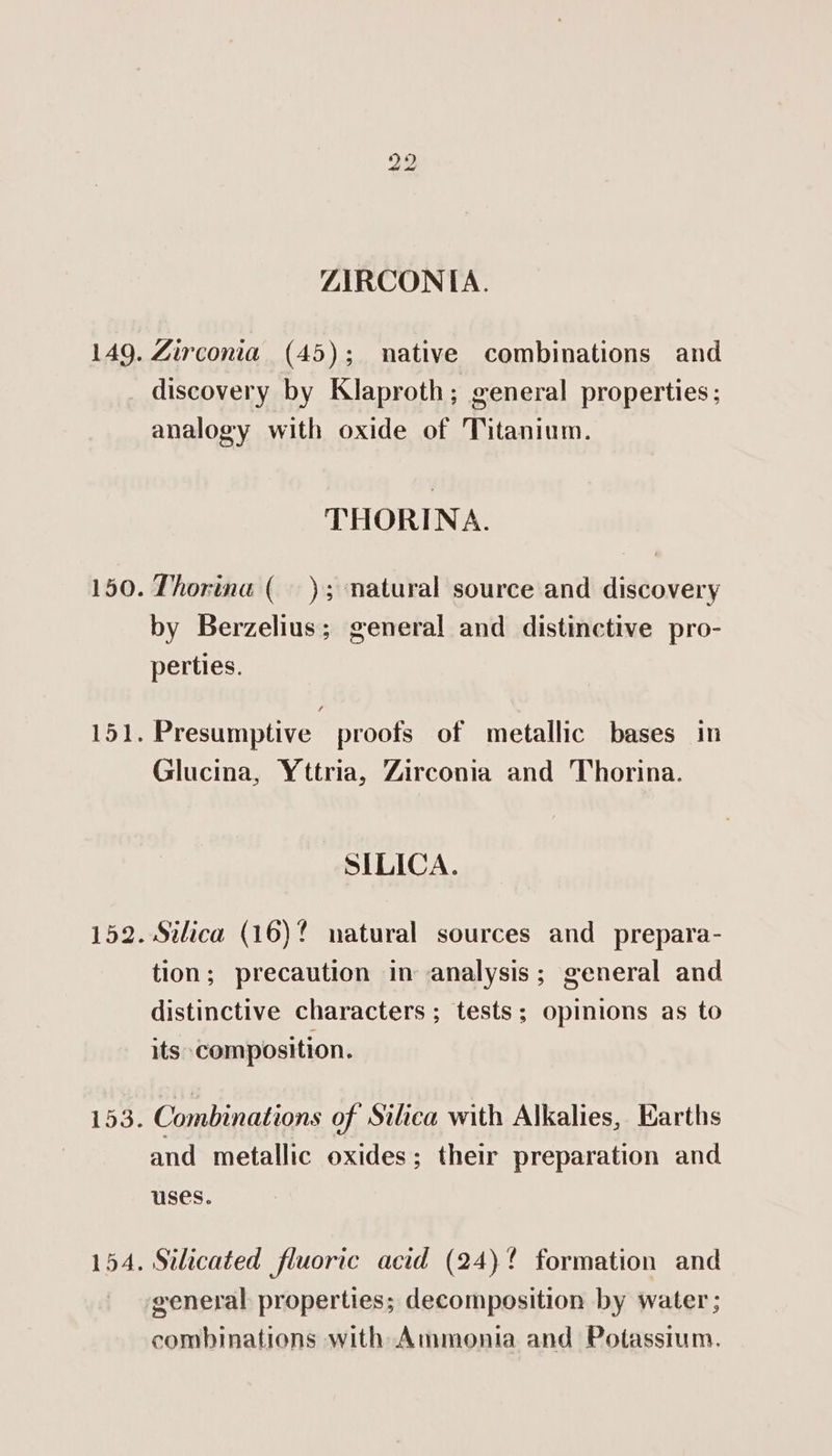 ZIRCONIA. 149. Zirconia (45); native combinations and discovery by Klaproth; general properties; analogy with oxide of Titanium. THORINA. 150. Thorina ( ); natural source and discovery by Berzelius; general and distinctive pro- perties. 151. Presumptive proofs of metallic bases in Glucina, Yttria, Zirconia and Thorina. SILICA. 152. Silica (16)? natural sources and prepara- tion; precaution in analysis; general and distinctive characters ; tests; opinions as to its composition. 153. Combinations of Silica with Alkalies, Earths and metallic oxides; their preparation and uses. 154. Silicated fluoric acid (24)! formation and general properties; decomposition by water; combinations with Ammonia and Potassium.
