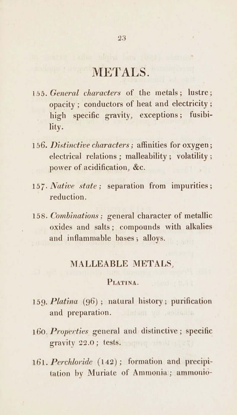 METALS. 155. General characters of the metals; lustre; opacity ; conductors of heat and electricity ; high specific gravity, exceptions; fusibi- lity. 156. Distinctive characters ; affinities for oxygen ; electrical relations ; malleability ; volatility ; power of acidification, &amp;c. 157. Native state; separation from impurities ; reduction. 158. Combinations ; general character of metallic oxides and salts; compounds with alkalies and inflammable bases; alloys. MALLEABLE METALS, PLATINA. 159. Platina (96); natural history; purification and preparation. 160. Properties general and distinctive ; specific gravity 22.0; tests. 161. Perchloride (142); formation and_precipi- tation by Muriate of Ammonia; ammontio-