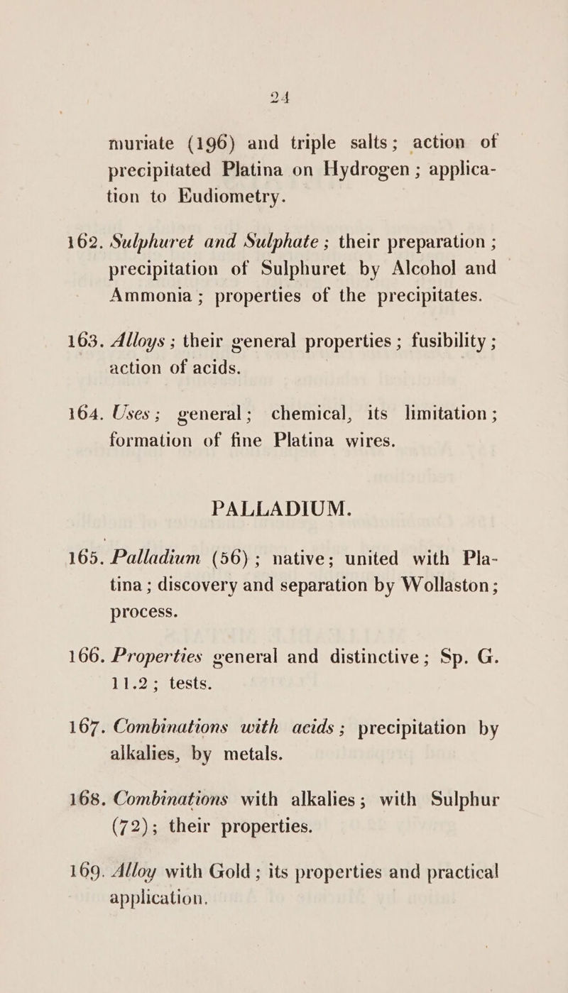 162. 163. 164. 166. 169. 24 muriate (196) and triple salts; action of precipitated Platina on Hydrogen ; applica- tion to Eudiometry. Sulphuret and Sulphate ; their preparation ; precipitation of Sulphuret by Alcohol and Ammonia ; properties of the precipitates. Alloys ; their general properties ; fusibility ; action of acids. | Uses; general; chemical, its limitation ; formation of fine Platina wires. PALLADIUM. Palladium (56); native; united with Pla- tina ; discovery and separation by Wollaston ; process. Properties general and distinctive; Sp. G. 11.2; tests. Combinations with acids ; precipitation by alkalies, by metals. (72); their properties. Alloy with Gold ; its properties and practical application,