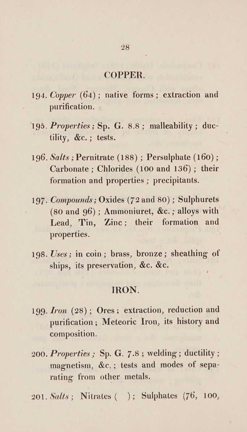 COPPER. Copper (64); native forms; extraction and purification. Properties ; Sp. G. 8.8; malleability ; duc- tility, &amp;c.; tests. Salts ; Pernitrate (188) ; Persulphate (160) ; Carbonate ; Chlorides (100 and 136) ; their formation and properties ; precipitants. Compounds ; Oxides (72 and 80) ; Sulphurets (80 and 96) ; Ammoniuret, &amp;c. ; alloys with Lead, Tin, Zinc; their formation and properties. Uses ; in coin; brass, bronze; sheathing of ships, its preservation, &amp;c. &amp;c. / IRON. Tron (28); Ores; extraction, reduction and purification ; Meteoric Iron, its history and composition. magnetism, &amp;c.; tests and modes of sepa- rating from other metals. Salts; Nitrates( ); Sulphates (76, 100,