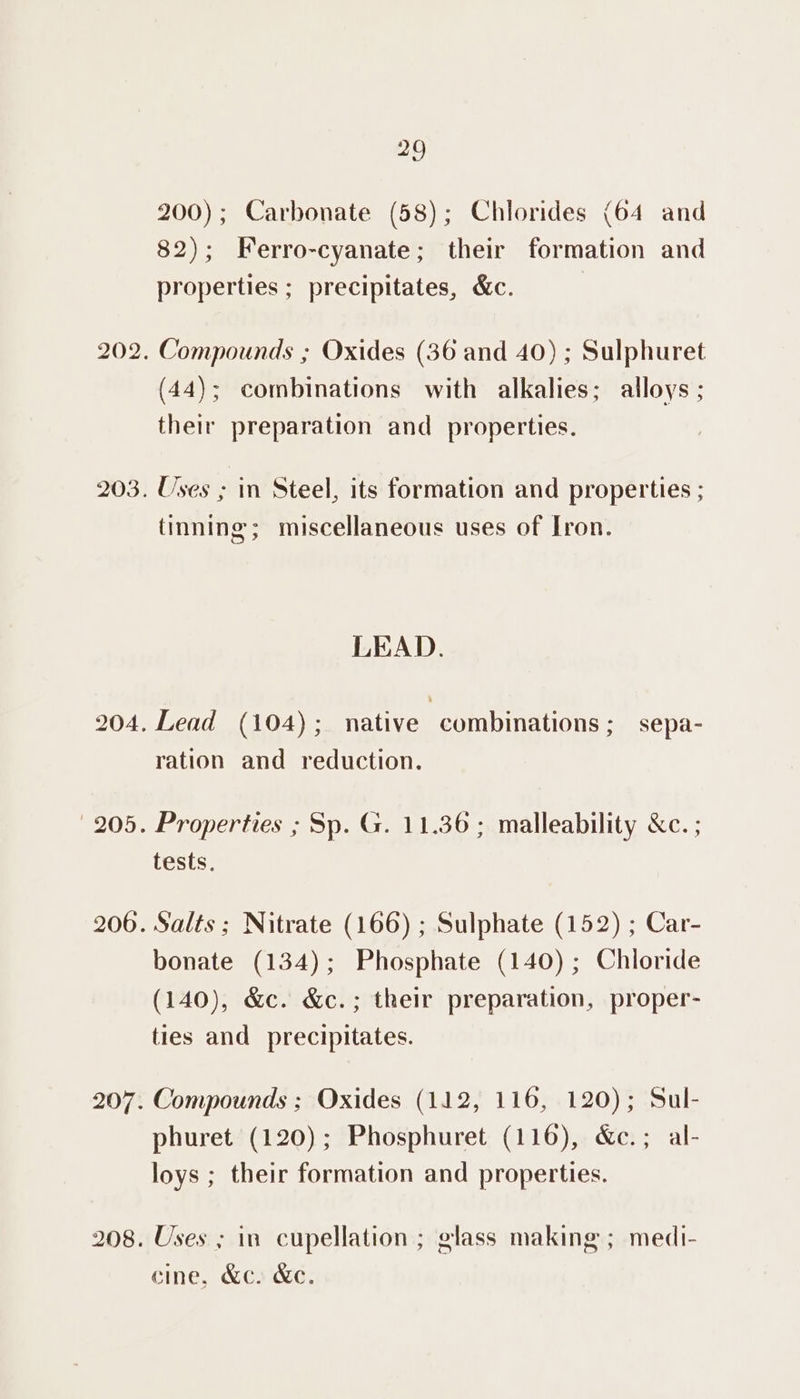29 200); Carbonate (58); Chlorides (64 and 82); Ferro-cyanate; their formation and properties ; precipitates, &amp;c. | Compounds ; Oxides (36 and 40) ; Sulphuret (44); combinations with alkalies; alloys; their preparation and properties. Uses ; in Steel, its formation and properties ; tinning; miscellaneous uses of Iron. LEAD. Lead (104); native combinations; sepa- ration and reduction. Properties ; Sp. G. 11.36; malleability &amp;c. ; tests, Salts; Nitrate (166) ; Sulphate (152) ; Car- bonate (134); Phosphate (140) ; Chloride (140), &amp;c. &amp;c.; their preparation, proper- ties and precipitates. Compounds ; Oxides (112, 116, 120); Sul- phuret (120); Phosphuret (116), &amp;c.; al- loys ; their formation and properties. Uses ; in cupellation ; glass making ; medi- cine, &amp;c. &amp;e.