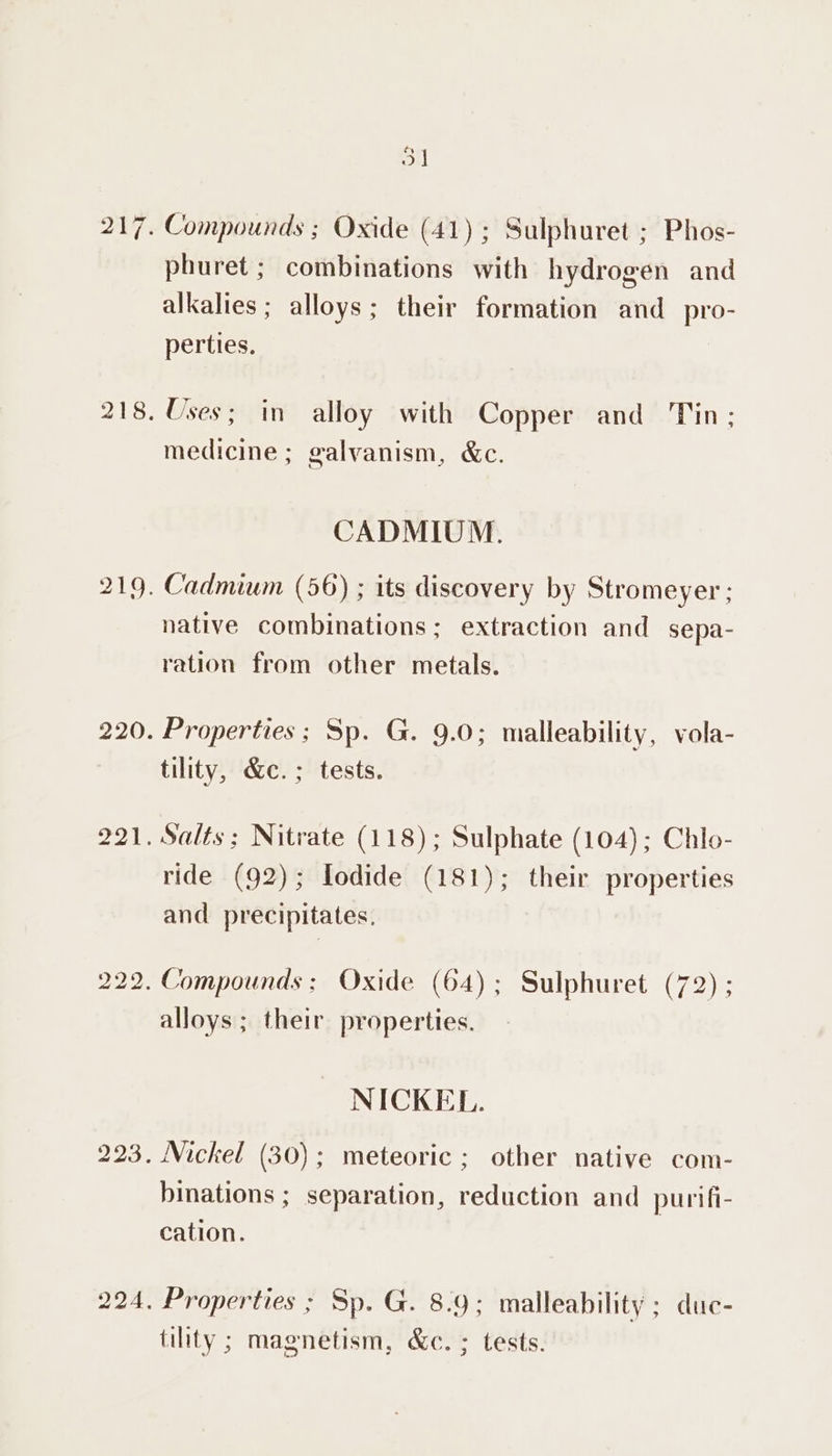 3] Compounds ; Oxide (41); Sulphuret ; Phos- phuret ; combinations with hydrogen and alkalies ; alloys; their formation and_pro- perties. Uses; in alloy with Copper and Tin: medicine; galvanism, &amp;c. CADMIUM. native combinations: extraction and sepa- ration from other metals. Properties; Sp. G. 9.0; malleability, vola- tility, &amp;c.; tests. Salts; Nitrate (118); Sulphate (104); Chlo- ride (92); Iodide (181); their properties and precipitates, Compounds; Oxide (64); Sulphuret (72) ; alloys; their properties. NICKEL. Nickel (30); meteoric ; other native com- binations ; separation, reduction and purifi- cation. Properties ; Sp. G. 8.9; malleability ; duc- tility ; magnetism, &amp;c. ; tests.