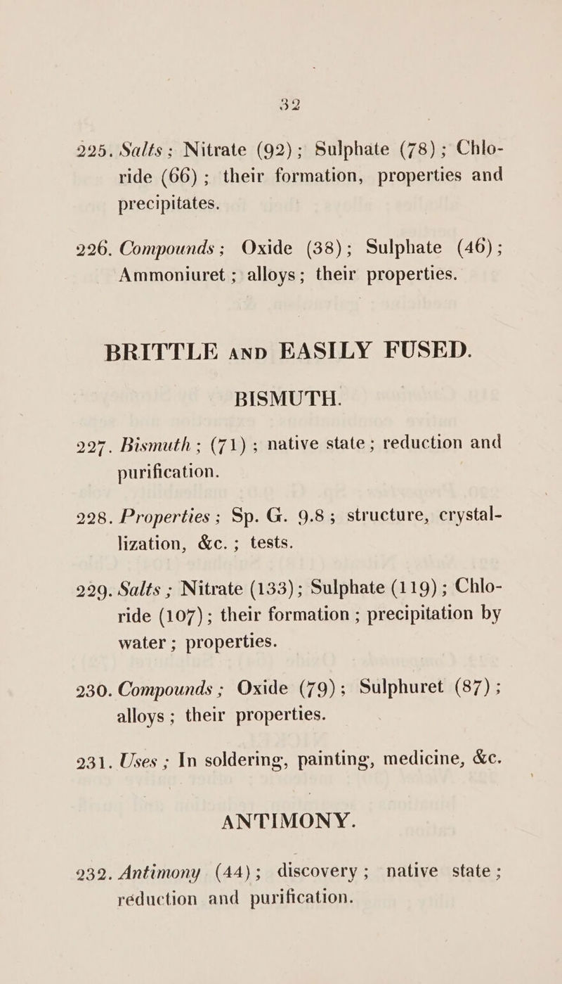 32 225. Salts; Nitrate (92); Sulphate (78) ; Chlo- ride (66) ; their formation, properties and precipitates. 226. Compounds; Oxide (38); Sulphate (46) ; Ammoniuret ; alloys; their properties. BRITTLE anp EASILY FUSED. BISMUTH. 227. Bismuth ; (71) ; native state ; reduction and purification. 228. Properties ; Sp. G. 9.8; structure, crystal- lization, &amp;c. ; tests. 929. Salts ; Nitrate (133); Sulphate (119) ; Chlo- ride (107) ; their formation ; precipitation by water ; properties. 230. Compounds ; Oxide (79); Sulphuret (87) ; alloys ; their properties. 231. Uses ; In soldering, painting, medicine, &amp;e. ANTIMONY. 932. Antimony (44); discovery; native state ; réduction and purification.