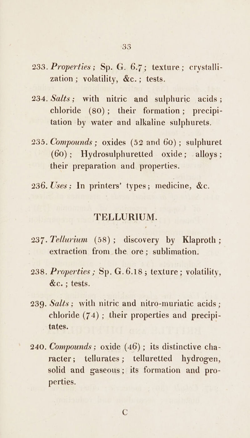 233. 234. 235. 236. 238. 240. 33 Properties ; Sp. G. 6.7; texture; crystalli- zation ; volatility, &amp;c.; tests. Salts; with nitric and sulphuric acids ; chloride (80); their formation; precipi- tation by water and alkaline sulphurets. Compounds ; oxides (52 and 60); sulphuret (60); Hydrosulphuretted oxide; alloys; their preparation and properties. Uses: \n printers’ types; medicine, &amp;c. TELLURIUM. Tellurium (58); discovery by Klaproth ; extraction from the ore; sublimation. Properties ; Sp. G.6.18 ; texture ; volatility, &amp;c. ; tests. chloride (74) ; their properties and precipi- tates. Compounds ; oxide (46) ; its distinctive cha- racter; tellurates; telluretted hydrogen, solid and gaseous; its formation and pro- perties.