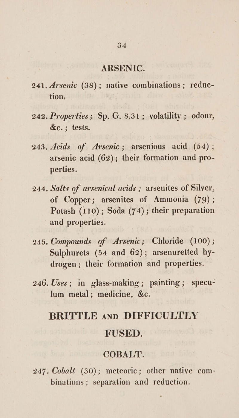 3A ARSENIC. Arsenic (38); native combinations ; reduc- tion. Properties ; Sp. G. 8.31; volatility ; odour, &amp;c. ; tests. Acids of Arsenic; arsenious acid (54) ; arsenic acid (62); their formation and pro- perties. Salts of arsenical acids ; arsenites of Silver, of Copper; arsenites of Ammonia (79) ; Potash (110) ; Soda (74) ; their preparation and properties. Compounds of Arsenic; Chloride (100) ; Sulphurets (54 and 62); arsenuretted hy- drogen; their formation and properties. Uses; in glass-making; painting; specu- lum metal; medicine, &amp;c. BRITTLE ann DIFFICULTLY FUSED. COBALT. Cobalt (30); meteoric; other native com- binations ; separation and reduction.