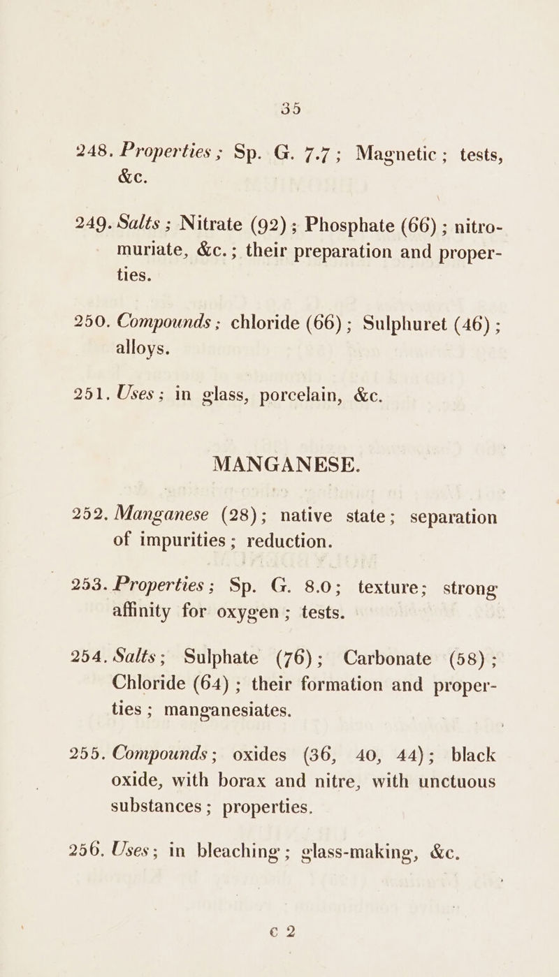 Properties ; Sp. G. 7.7; Magnetic ; tests, &amp;e. Salts ; Nitrate (92) ; Phosphate (66) ; nitro- muriate, &amp;c.; their preparation and proper- ties. Compounds ; chloride (66) ; Sulphuret (46) ; alloys. Uses; in glass, porcelain, &amp;c. MANGANESE. of impurities ; reduction. Properties; Sp. G. 8.0; texture; strong affinity for oxygen ; tests. Salts; Sulphate (76); Carbonate (58) ; Chloride (64) ; their formation and proper- ties ; manganesiates. Compounds; oxides (36, 40, 44); black oxide, with borax and nitre, with unctuous substances ; properties. Uses; in bleaching ; glass-making, &amp;c. Cc 2