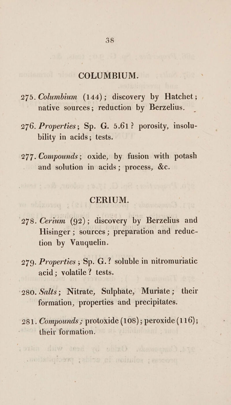 COLUMBIUM. 275. Columbium (144); discovery by Hatchet ; native sources; reduction by Berzelius. 276. Properties; Sp. G. 5.61? porosity, insolu- bility in acids; tests. 277. Compounds; oxide, by fusion with potash and solution in acids; process, &amp;c. CERIUM. 278. Cerium (92) ; discovery by Berzelius and Hisinger ; sources ; preparation and reduc- tion by Vauquelin. 279. Properties ; Sp. G.? soluble in nitromuriatic acid; volatile ? tests. ‘280. Salts; Nitrate, Sulphate, Muriate; their formation, properties and precipitates. 281. Compounds ; protoxide (108) ; peroxide (116); their formation.