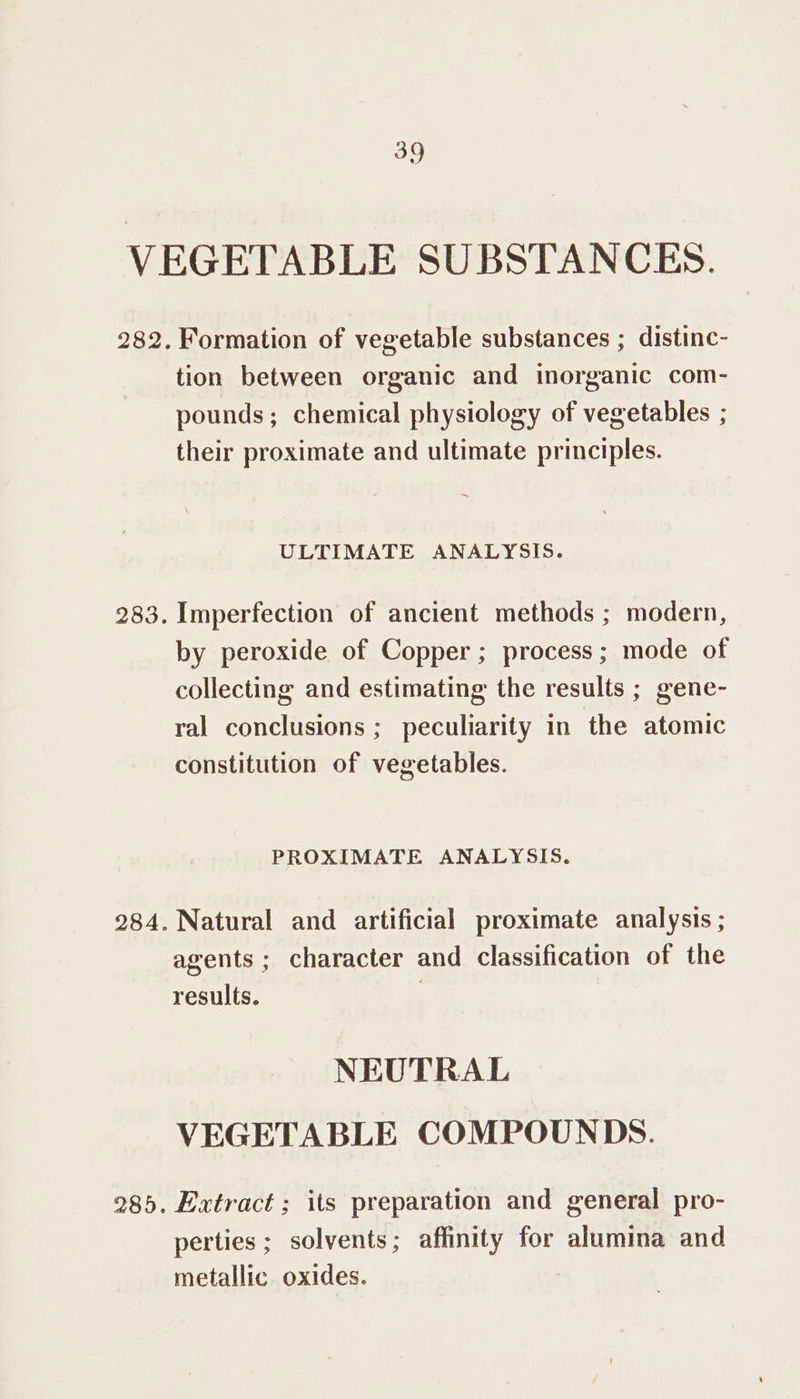 283. 285. Formation of vegetable substances ; distinc- tion between organic and inorganic com- pounds; chemical physiology of vegetables ; their proximate and ultimate principles. ULTIMATE ANALYSIS. Imperfection of ancient methods ; modern, by peroxide of Copper; process; mode of collecting and estimating the results ; gene- ral conclusions ; peculiarity in the atomic constitution of vegetables. PROXIMATE ANALYSIS. Natural and artificial proximate analysis ; agents ; character and classification of the results. | NEUTRAL VEGETABLE COMPOUNDS. Extract ; its preparation and general pro- perties ; solvents; affinity for alumina and metallic oxides.