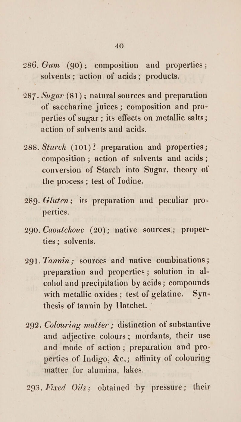 Gum (90); composition and properties ; i) cS G3 of saccharine juices ; composition and pro- perties of sugar ; its effects on metallic salts ; action of solvents and acids. Starch (101)? preparation and properties ; composition ; action of solvents and acids ; conversion of Starch into Sugar, theory of the process ; test of Iodine. Gluten; its preparation and peculiar pro- perties. Caoutchouc (20); native sources; proper- ties; solvents. Tannin; sources and native combinations ; preparation and properties ; solution in al- cohol and precipitation by acids ; compounds with metallic oxides ; test of gelatine. Syn- thesis of tannin by Hatchet. © Colouring matter ; distinction of substantive and adjective colours ; mordants, their use and mode of action; preparation and pro- perties of Indigo, &amp;c.; affinity of colouring matter for alumina, lakes. . Fixed Oils; obtained -by pressure; their