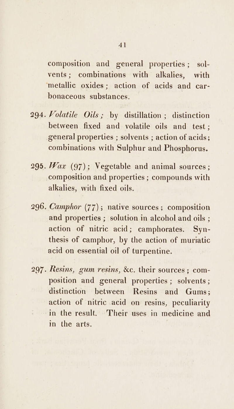 4l composition and general properties; sol- vents; combinations with alkalies, with bonaceous substances. Volatile Oils ; by distillation ; distinction between fixed and volatile oils and _ test ; general properties ; solvents ; action of acids; combinations with Sulphur and Phosphorus. Wax (97); Vegetable and animal sources ; alkalies, with fixed oils. Camphor (77); native sources ; composition and properties ; solution in alcohol and oils ; action of nitric acid; camphorates. Syn- thesis of camphor, by the action of muriatic acid on essential oil of turpentine. Resins, gum resins, &amp;c. their sources ; com- position and general properties ; solvents ; distinction between Resins and Gums; action of nitric acid on resins, peculiarity in the result. Their uses in medicine and in the arts.
