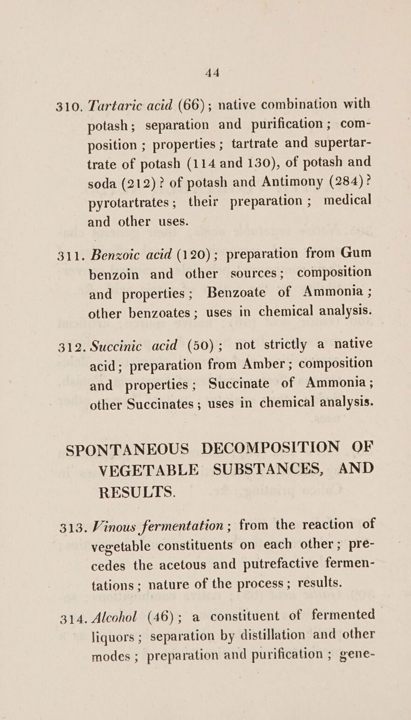 310. 311. 312. 44 Tartaric acid (66); native combination with potash; separation and purification ; com- position ; properties ; tartrate and supertar- trate of potash (114 and 130), of potash and soda (212)? of potash and Antimony (284)? pyrotartrates; their preparation ; medical and other uses. Benzoic acid (120); preparation from Gum benzoin and other sources; composition and properties; Benzoate of Ammonia ; other benzoates; uses in chemical analysis. Succinic acid (50); not strictly a native acid; preparation from Amber ; composition and properties; Succinate of Ammonia; other Succinates ; uses in chemical analysis. 313. BIA. VEGETABLE SUBSTANCES, AND RESULTS. Vinous fermentation ; from the reaction of vegetable constituents on each other; pre- cedes the acetous and putrefactive fermen- tations ; nature of the process ; results. Alcohol (46); a constituent of fermented liquors ; separation by distillation and other modes ; preparation and purification ; gene-
